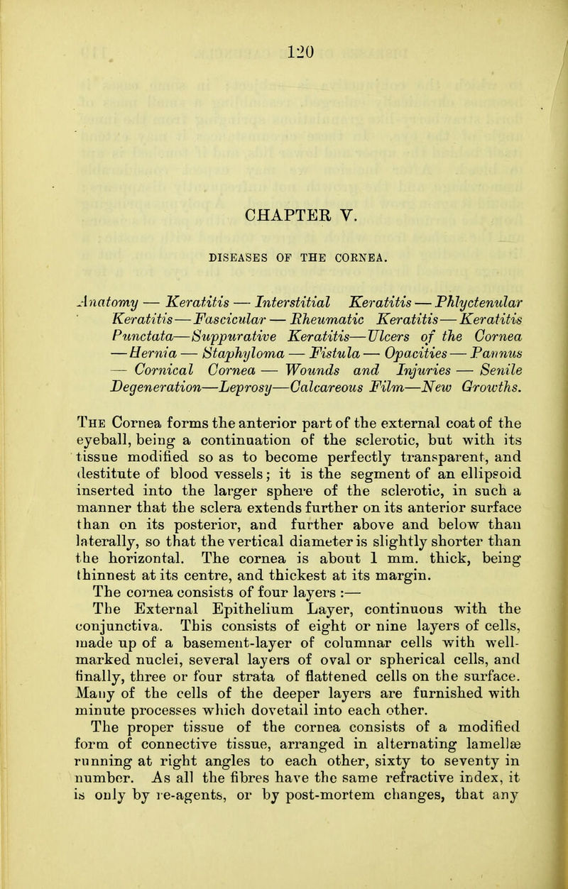 CHAPTER V. DISEASES OF THE COKNEA. Anatomy — Keratitis — Interstitial Keratitis — Phlyctenular Keratitis—Fascicular — Eheumatic Keratitis—Keratitis Punctata—Suppurative Keratitis—Ulcers of the Cornea — Hernia — Staphyloma — Fistula — Opacities — Parinus — Comical Cornea — Wounds and Injuries — Senile Degeneration—Leprosy—Calcareous Film—New Growths. The Cornea forms the anterior part of the external coat of the eyeball, being a continuation of the sclerotic, but with its tissue modified so as to become perfectly transparent, and destitute of blood vessels; it is the segment of an ellipsoid inserted into the larger sphere of the sclerotic, in such a manner that the sclera extends further on its anterior surface than on its posterior, and further above and below than laterally, so that the vertical diameter is slightly shorter than the horizontal. The cornea is about 1 mm. thick, being thinnest at its centre, and thickest at its margin. The cornea consists of four layers :— The External Epithelium Layer, continuous with the conjunctiva. This consists of eight or nine layers of cells, made up of a basement-layer of columnar cells with well- marked nuclei, several layers of oval or spherical cells, and finally, three or four strata of flattened cells on the surface. Many of the cells of the deeper layers are furnished with minute processes which dovetail into each other. The proper tissue of the cornea consists of a modified form of connective tissue, arranged in alternating lamelise running at right angles to each other, sixty to severity in number. As all the fibres have the same refractive index, it is only by l e-agents, or by post-mortem changes, that any