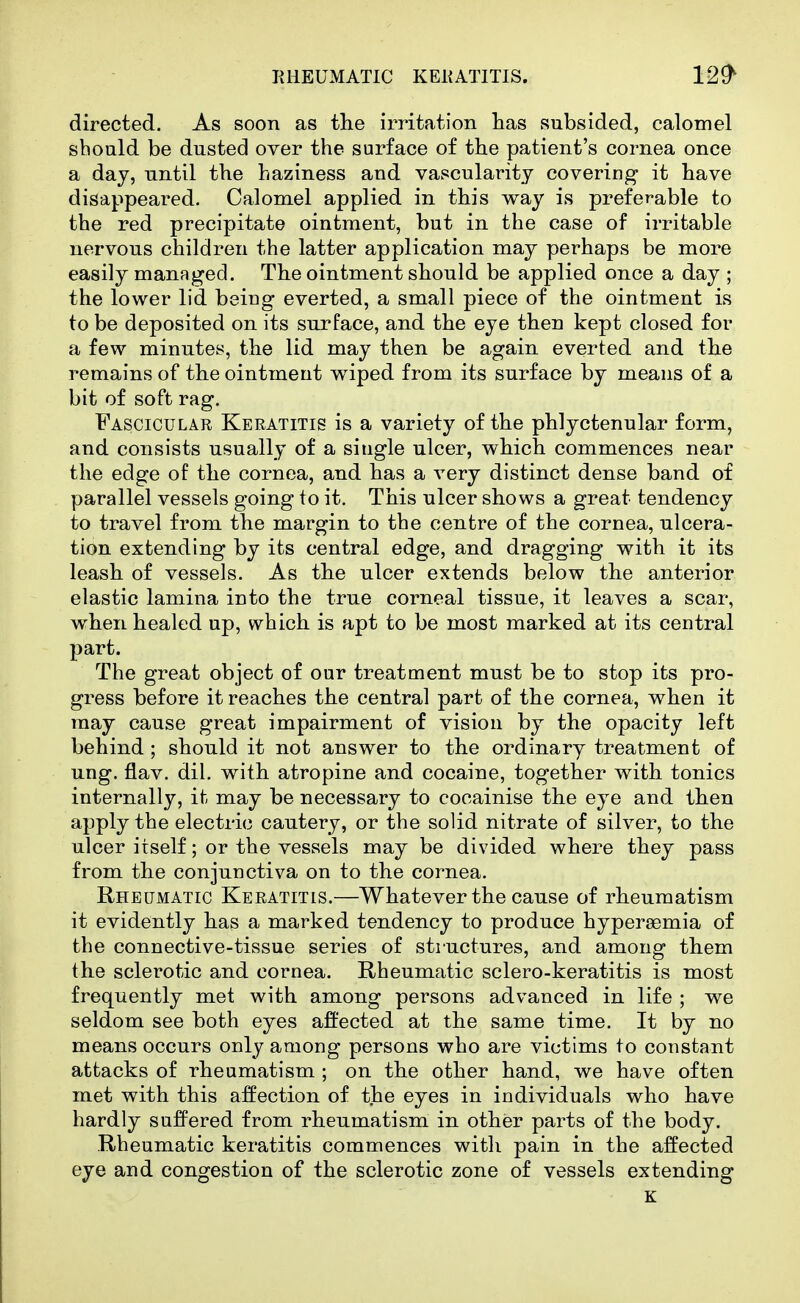directed. As soon as the irritation has subsided, calomel should be dusted over the surface of the patient's cornea once a day, until the haziness and vascularity covering it have disappeared. Calomel applied in this way is preferable to the red precipitate ointment, but in the case of irritable nervous children the latter application may perhaps be more easily managed. The ointment should be applied once a day ; the lower lid being everted, a small piece of the ointment is to be deposited on its surface, and the eye then kept closed for a few minutes, the lid may then be again everted and the remains of the ointment wiped from its surface by means of a bit of soft rag. Fascicular Keratitis is a variety of the phlyctenular form, and consists usually of a single ulcer, which commences near the edge of the cornea, and has a very distinct dense band of parallel vessels going to it. This ulcer shows a great tendency to travel from the margin to the centre of the cornea, ulcera- tion extending by its central edge, and dragging with it its leash of vessels. As the ulcer extends below the anterior elastic lamina into the true corneal tissue, it leaves a scar, when healed up, vs^hich is apt to be most marked at its central part. The great object of our treatment must be to stop its pro- gress before it reaches the central part of the cornea, when it may cause great impairment of vision by the opacity left behind ; should it not answer to the ordinary treatment of ung. flav. dil. with atropine and cocaine, together with tonics internally, it may be necessary to cocainise the eye and then apply the electric cautery, or the solid nitrate of silver, to the ulcer itself; or the vessels may be divided where they pass from the conjunctiva on to the cornea. Rheumatic Keratitis.—Whatever the cause of rheumatism it evidently has a marked tendency to produce hypereemia of the connective-tissue series of structures, and among them the sclerotic and cornea. Rheumatic sclero-keratitis is most frequently met with among persons advanced in life ; we seldom see both eyes affected at the same time. It by no means occurs only among persons who are victims to constant attacks of rheumatism ; on the other hand, we have often met with this affection of the eyes in individuals who have hardly suffered from rheumatism in other parts of the body. Rheumatic keratitis commences with pain in the affected eye and congestion of the sclerotic zone of vessels extending
