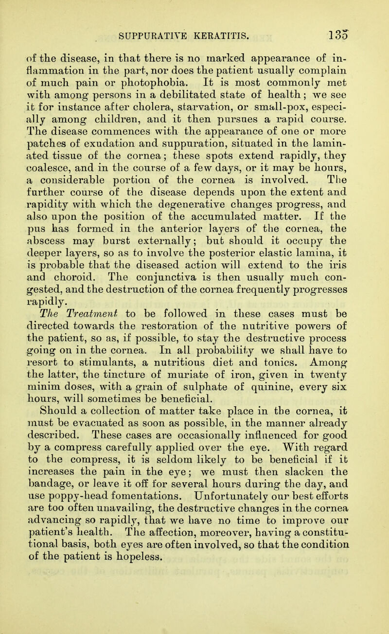 of the disease, in that there is no marked appearance of in- flammation in the part, nor does the patient usually complain of much pain or photophobia. It is most commonly met with among persons in a debilitated state of health; we see it for instance after cholera., starvation, or small-pox, especi- ally among children, and it then pursues a rapid course. The disease commences with the appearance of one or more patches of exudation and suppuration, situated in the lamin- ated tissue of the cornea; these spots extend rapidly, they coalesce, and in the course of a few days, or it may be honrs, a considerable portion of the cornea is involved. The further course of the disease depends upon the extent and rapidity with which the degenerative changes progress, and also upon the position of the accumulated matter. If the pus has formed in the anterior layers of the cornea, the abscess may burst externally; bub should it occupy the deeper layers, so as to involve the posterior elastic lamina, it is probable that the diseased action will extend to the iris and choroid. The conjunctiva is then usually much con- gested, and the destruction of the cornea frequently progresses rapidly. The Treatment to be followed in these ca.ses must be directed towards the restoration of the nutritive powers of the patient, so as, if possible, to stay the destructive process going on in the cornea. In all probability we shall have to resort to stimulants, a nutritious diet and tonics. Among the latter, the tincture of muriate of iron, given in twenty minim doses, with a grain of sulphate of quinine, every six hours, will sometimes be beneficial. Should a collection of matter take place in the cornea, it must be evacuated as soon as possible, in the manner already described. These cases are occasionally influenced for good by a compress carefully applied over the eye. With regard to the compress, it is seldom likely to be beneficial if it increases the pain in the eye; we must then slacken the bandage, or leave it off for several hours during the day, and use poppy-head fomentations. Unfortunately our best efforts are too often unavailing, the destructive changes in the cornea advancing so rapidly, that we have no time fco improve our patient's health. The affection, moreover, having a constitu- tional basis, both eyes are often involved, so that the condition of the patient is hopeless.