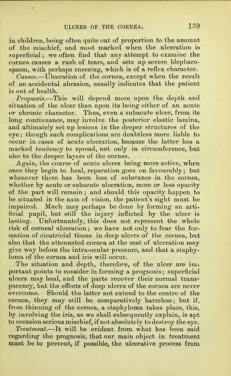 in children, being often quite out of proportion to ttie amount ot' tke mischief, and most marked when the ulceration is superficial; we often find that any attempt to examine the cornea causes a rush of tears, and sets up severe blepharo- spasm, with perhaps sneezing, which is of a reflex character. Causes.—Ulceration of the cornea, except when the result of an accidental abrasion, usually indicates that the patient is out of health. Prognosis.—This will depend more upon the depth and situation of the ulcer than upon its being either of an acute or chronic character. Thus, even a subacute ulcer, from its long continuance, may involve the posterior elastic lamina, and ultimately set up lesions in the deeper structures of the eye; though such complications are doubtless more liable to occur in cases of acute ulceration, because the latter has a marked tendency to spread, not only in circumference, but also to the deeper layers of the cornea. Again, the course of acute ulcers being more active, when once they begin to heal, reparation goes on favourably ; but whenever there has been loss of substance in the cornea, whether by acute or subacute ulceration, more or less opacity of the part will remain ; and should this opacity happen to be situated in the axis of vision, the patient's sight must be impaired. Much may perhaps be done by forming an arti- ficial pupil, but still the injury inflicted by the ulcer is lasting. Unfortunately, this does not represent the whole risk of corneal ulceration; we have not only to fear the for- mation of cicatricial tissue in deep ulcers of the cornea, but also that the attenuated cornea at the seat of ulceration may give way before the intra-ocular pressure, and that a staphy- loma of the cornea a.nd iris will occur. The situation and depth, therefore, of the ulcer are im- portant points to consider in forming a prognosis; superficial ulcers may heal, and the parts recover their normal trans- parency, but the effects of deep ulcers of the cornea are never overcome. Should the latter not extend to the centre of the cornea, they may still be comparatively harmless; but if, from thinning of the cornea, a staphyloma takes place, this, by involving the iris, as we shall subsequently explain, is apt to occasion serious mischief, if not absolutely to destroy the eye. Treatment.—It will be evident, from what has been said regarding the prognosis, that our main object in treatment must be to prevent, if possible, the ulcerative process from