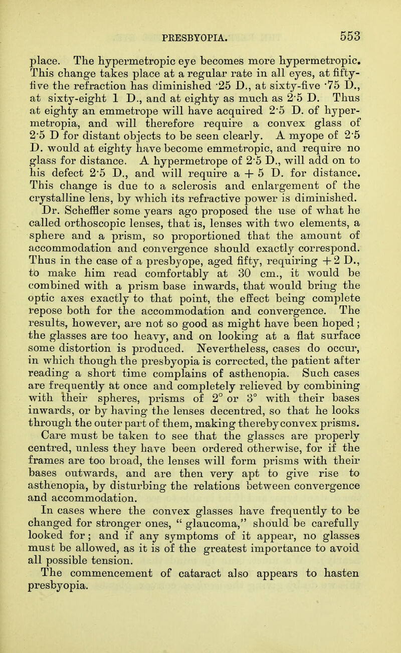 place. The hypermetropic eye becomes more hypermetropic. This change takes place at a regular rate in all eyes, at fifty- fi\^e the refraction has diminished 25 D., at sixty-five 75 D., at sixty-eight 1 D., and at eighty as mnch as 2-5 D. Thus at eighty an emmetrope will have acquired 2'5 D. of hyper- metropia, and v^ill therefore require a convex glass of 2*5 D for distant objects to be seen clearly. A myope of 2*5 D. would at eighty have become emmetropic, and require no glass for distance. A hypermetrope of 25 D., will add on to his defect 2*5 D., and will require a + 5 D. for distance. This change is due to a sclerosis and enlargement of the crystalline lens, by which its refractive power is diminished. Dr. Scheffler some years ago proposed the use of what he called orthoscopic lenses, that is, lenses with two elements, a sphere and a prism, so proportioned that the amount of accommodation and convergence should exactly correspond. Thus in the case of a presbj^ope, aged fifty, requiring +2 D., to make him read comfortably at 30 cm., it would be combined with a prism base inwards, that would bring the optic axes exactly to that point, the effect being complete repose both for the accommodation and convergence. The results, however, are not so good as might have been hoped; the glasses are too heavy, and on looking at a flat surface some distortion is produced. Nevertheless, cases do occur, in which though the presbyopia is corrected, the patient after reading a short time complains of asthenopia. Such cases are frequently at once and completely relieved by combining with their spheres, prisms of 2° or 3° with their bases inwards, or by having the lenses decentred, so that he looks through the outer part of them, making thereby convex prisms. Care must be taken to see that the glasses are properly centred, unless they have been ordered otherwise, for if the frames are too broad, the lenses will form prisms with their bases outwards, and are then very apt to give rise to asthenopia, by disturbing the relations between convergence and accommodation. In cases where the convex glasses have frequently to be changed for stronger ones,  glaucoma, should be carefully looked for ; and if any symptoms of it appear, no glasses mus t be allowed, as it is of the greatest importance to avoid all possible tension. The commencement of cataract also appears to hasten presbyopia.
