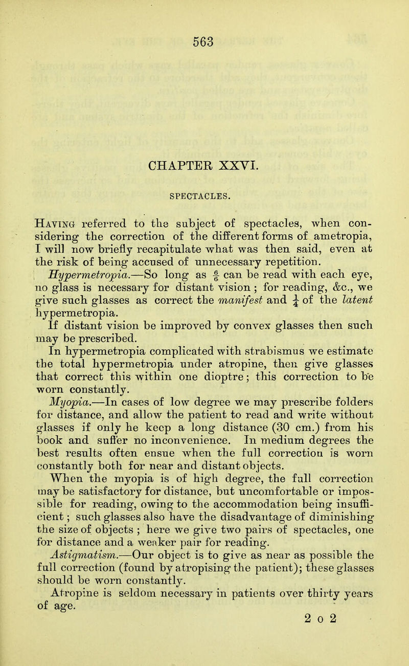 CHAPTER XXVI. SPECTACLES. Having referred to the subject of spectacles, when con- sidering the correction of the different forms of ametropia, I will now briefly recapitulate what was then said, even at the risk of being accused of unnecessary repetition. , Hypermetropia.—So long as f can be read with each eye, no glass is necessary for distant vision ; for reading, &c., we give such glasses as correct the manifest and ^ of the latent hypermetropia. If distant vision be improved by convex glasses then such may be prescribed. In hypermetropia complicated with strabismus w^e estimate the total hypermetropia under atropine, then give glasses that correct this within one dioptre; this correction to be worn constantly. Myopia.—In cases of low degree we may prescribe folders for distance, and allow the patient to read and write without glasses if only he keep a long distance (30 cm.) from his book and suffer no inconvenience. In medium degrees the best results often ensue when the full correction is worn constantly both for near and distant objects. When the myopia is of high degree, the full correction maybe satisfactory for distance, but uncomfortable or impos- sible for reading, owing to the accommodation being insuffi- cient ; such glasses also have the disadvantage of diminishing the size of objects ; here we give two pairs of spectacles, one for distance and a weaker pair for reading. Astigmatism.—Our object is to give as near as possible the full correction (found by atropising the patient); these glasses should be worn constantly. Atropine is seldom, necessary in patients over thirty years of age. 2 0 2