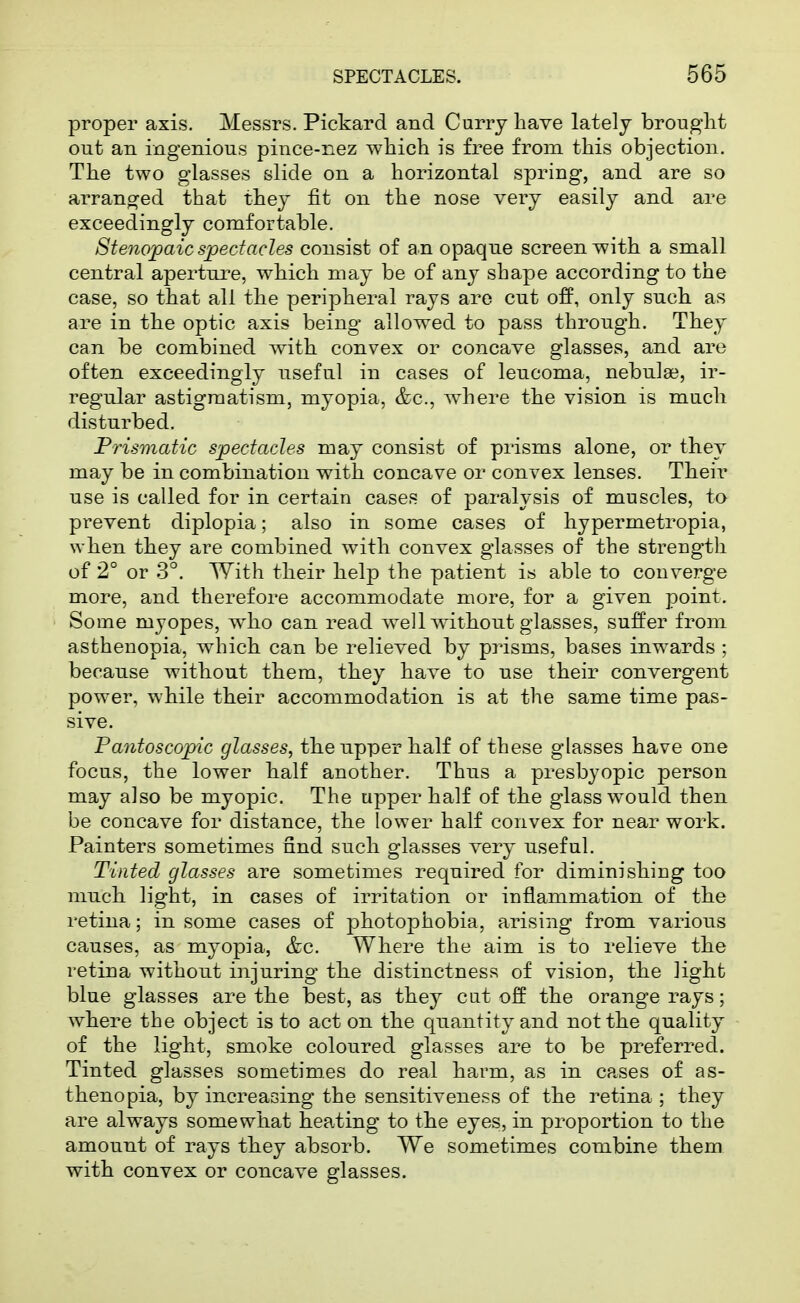 proper axis. Messrs. Pickard and Curry have lately brought out an ingenious pince-nez which is free from this objection. The two glasses slide on a horizontal spring, and are so arranged that they fit on the nose very easily and are exceedingly comfortable. Stenopaic spectacles consist of an opaque screen with a small central aperture, which may be of any shape according to the case, so that all the peripheral rays are cut off, only such as are in the optic axis being allowed to pass throngh. They can be combined with convex or concave glasses, and are often exceedingly useful in cases of leucoma, nebula?, ir- regular astigmatism, myopia, &c., where the vision is much disturbed. Frismatic spectacles may consist of prisms alone, or they may be in combination with concave or convex lenses. Their use is called for in certain cases of paralysis of muscles, to prevent diplopia; also in some cases of hypermetropia, when they are combined with convex glasses of the strength of 2° or 3°. With their help the patient is able to converge more, and therefore accommodate more, for a given point. Some myopes, who can read well wdthout glasses, suffer from asthenopia, which can be relieved by prisms, bases inwards ; because without them, they have to use their convergent power, while their accommodation is at the same time pas- sive. Pantoscopic glasses, the npper half of these glasses have one focus, the lower half another. Thns a presbyopic person may also be myopic. The upper half of the glass would then be concave for distance, the lower half convex for near work. Painters sometimes find such glasses very useful. Tinted glasses are sometimes required for diminishing too much light, in cases of irritation or inflammation of the retina; in some cases of photophobia, arising from various causes, as myopia, &c. Where the aim is to relieve the retina without injuring the distinctness of vision, the light blue glasses are the best, as they cut off the orange rays; where the object is to act on the quantity and not the quality of the light, smoke coloured glasses are to be preferred. Tinted glasses sometimes do real harm, as in cases of as- thenopia, by increasing the sensitiveness of the retina; they are always somewhat heating to the eyes, in proportion to the amount of rays they absorb. We sometimes combine them with convex or concave glasses.