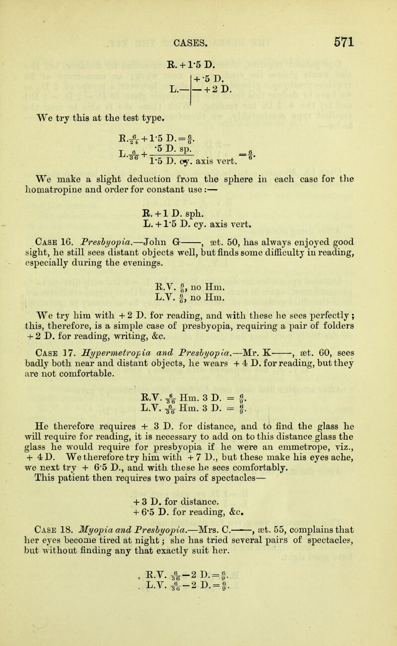 R. + rs D. + •5 D. L. + 2D. We try this at the test type. 6 ^ -5 D. sp. _g 1-5 D. oy. axis vert. ^* We make a slight deduction from the sphere in each case for the homatropine and order for constant use :— R. +1 D. sph. L. +1'5 D. cy. axis vert. Case 16, Presbyopia.—John G , set. 50, has always enjoyed good sight, he still sees distant objects well, but finds some difficulty in reading, especially during the evenings. R.V. I, no Hm, L.V. f, no Hm. We try him with + 2 D. for reading, and with these he sees perfectly; this, therefore, is a simple case of presbyopia, requiring a pair of folders + 2 D. for reading, writing, &c. Case 17. Sypermetropia and Freshyopia.—Mr. K , set. 60, sees badly both near and distant objects, he wears + 4 D. for reading, but they are not comfortable. KY. ^-^ Hm. 3 D. = |. L.V. ^\ Hm. 3 D. = |. He therefore requires + 3 D. for distance, and to find the glass he will require for reading, it is necessary to add on to this distance glass the glass he would require for presbyopia if he were an emmetrope, viz., + 4 D. We therefore try him with + 7 D., but these make his eyes ache, we next try + 6*5 D., and with these he sees comfortably. This patient then requires two pairs of spectacles— + 3 D. for distance. + 6*5 D. for reading, &c. Case 18. Myopia and Presbyopia.—Mrs. C. , set. 55, complains that her eyes become tired at night; she has tried several pairs of spectacles, but without finding any that exactly suit her. . E.Y. 3%-2D. = |. . L.V.^^-2D. = f.