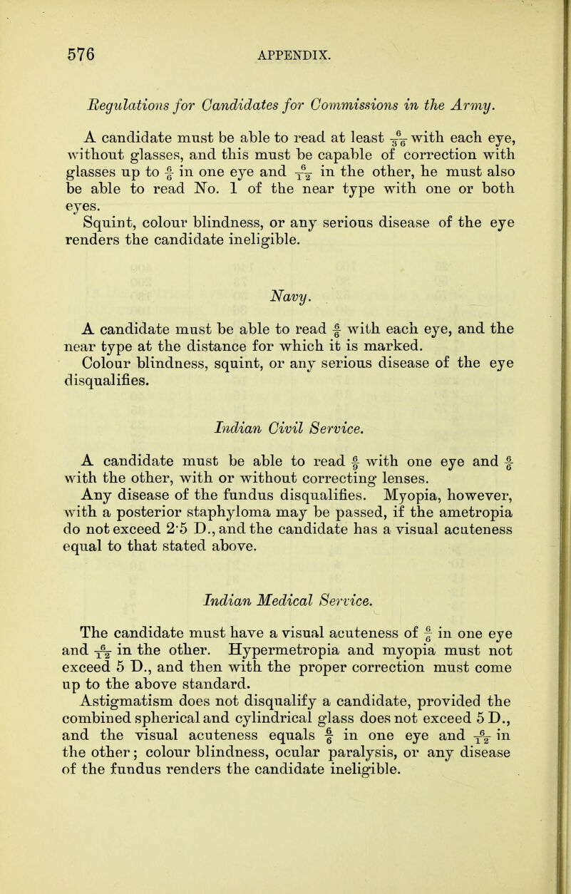 Begulations for Candidates for Commissions in the Army. A candidate must be able to read at least -g^- with each eye, Avitliout glasses, and this must be capable of correction with glasses up to f in one eye and ~ in the other, he must also be able to read No. 1 of the near type with one or both eyes. Squint, colour blindness, or any serious disease of the eye renders the candidate ineligible. Navy. A candidate must be able to read f with each eye, and the near type at the distance for which it is marked. Colour blindness, squint, or any serious disease of the eye disqualifies. Indian Civil Service. A candidate must be able to read f with one eye and f with the other, with or without correcting lenses. Any disease of the fundus disqualifies. Myopia, however, with a posterior staphyloma may be passed, if the ametropia do not exceed 2'5 D., and the candidate has a visual aciiteness equal to that stated above. Indian Medical Service. The candidate must have a visual acuteness of f in one eye and y\ in the other. Hypermetropia and myopia must not exceed 5 D., and then with the proper correction must come up to the above standard. Astigmatism does not disqualify a candidate, provided the combined spherical and cylindrical glass does not exceed 5D., and the visual acuteness equals f in one eye and ^ in the other; colour blindness, ocular paralysis, or any disease of the fundus renders the candidate ineligible.