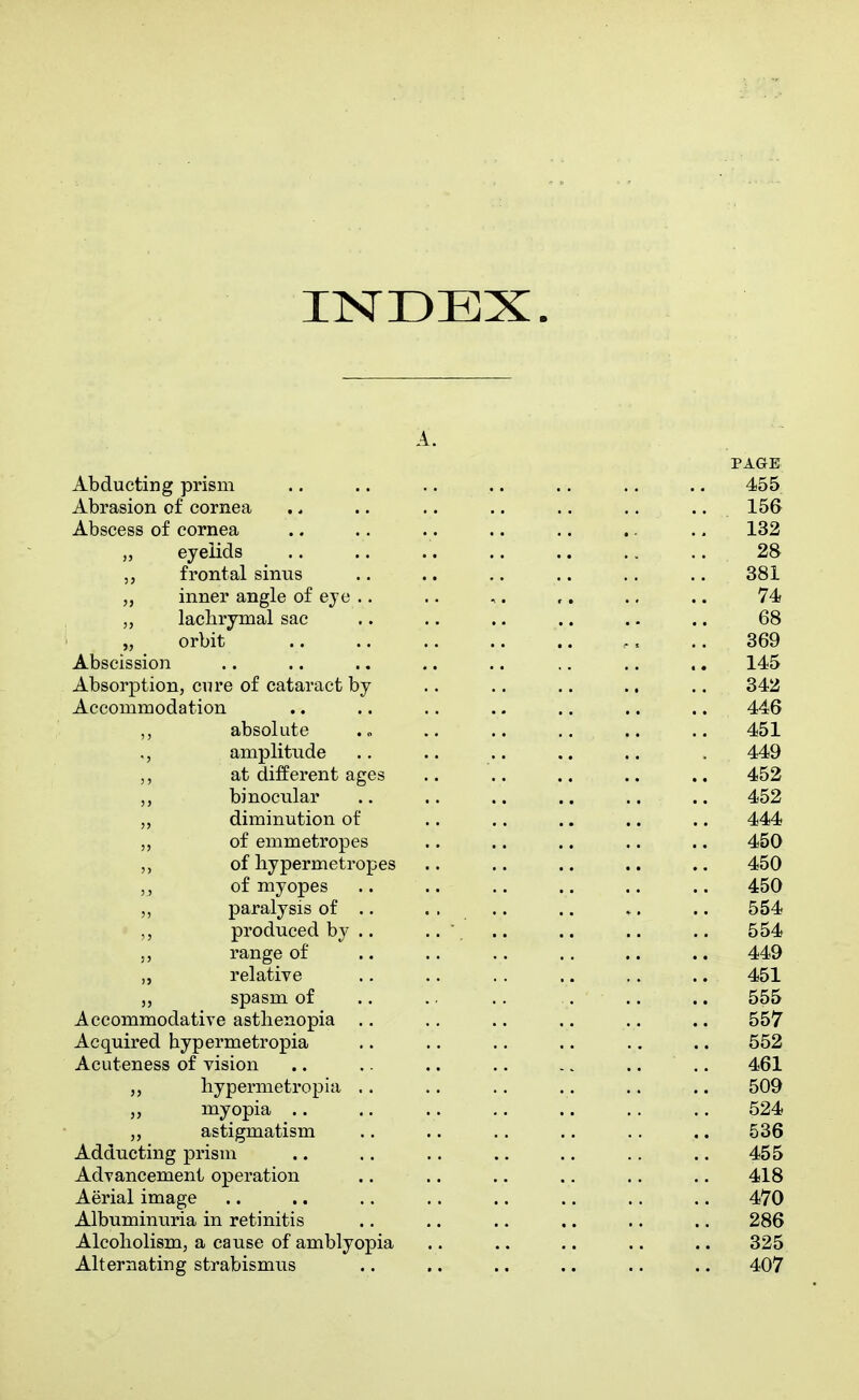 INDEX. A. PAGE Abducting prism .. .. .. .. .. .. .. 455 Abrasion of cornea .. .. .. .. .. .. .. 156 Abscess of cornea .. .. .. .. .. .. .. 132 eyelids 28 frontal sinus .. .. .. .. .. .. 381 „ inner angle of eye .. .. ,. ,. .. .. 74 „ lachrymal sac .. .. .. .. .. .. 68 „ orbit .. 369 Abscission .. .. .. .. .. .. .. .. 145 Absorption, cure of cataract by .. ., .. .. .. 342 Accommodation .. .. .. .. .. .. .. 446 ,, absolute . „ .. .. .. .. .. 451 amplitude .. .. .. .. . 449 ,, at different ages .. .. .. .. .. 452 binocular .. .. .. .. .. .. 452 „ diminution of .. .. .. .. .. 444 „ of emmetropes .. .. .. .. .. 450 of liypermetropes .. .. .. .. .. 450 of myopes .. .. .. .. .. .. 450 paralysis of .. . . .. .. *. .. 554 produced by .. .. .. .. .. .. 554 ., range of .. .. .. .. .. .. 449 „ relative .. .. .. .. ,. .. 451 „ spasm of .. .. .. . .. .. 555 Accommodative asthenopia .. .. .. .. .. .. 557 Acquired hypermetropia .. .. .. .. .. .. 552 Acuteness of vision .. .. .. .. ., .. .. 461 „ hypermetropia .. .. .. .. .. .. 509 „ myopia .. .. .. .. .. .. .. 524 astigmatism .. .. ,. .. .. .. 536 Adducting prisni .. .. .. .. .. .. .. 455 Advancement operation .. .. .. .. .. .. 418 Aerial image .. .. .. .. .. .. .. .. 470 Albuminuria in retinitis .. .. .. ,. .. .. 286 Alcoholism, a cause of amblyopia .. .. .. .. .. 325 Alternating strabismus .. .. ., .. .. .. 407