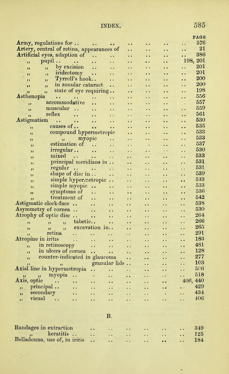 PAGE Army, regulations for .. .. .. .. .. .. .. 576 Artery, central of retina, appearances of .. .. .. .. 21 Artificial eyes, adaption of .. .. .. .. .. .. 386 pupil 198, 201 „ by excision .. .. .. .. .. 201 „ iridectomy .. .. .. .. .. .. 201 „ Tyrrell's hook 200 „ „ in zonular cataract .. .. .. .. .. 200 „ „ state of eye requiring .. .. .. .. .. 198 Asthenopia .. .. ,. ., .. .. .. .. 556 „ accommodative .. .. .. .. 557 „ muscular .. .. .. .. .. .. .. 559 „ reflex .. .. .. . . .. .. .. 561 Astigmatism .. .. .. .. .. ., .. .. 530 „ causes of.. ,. .. .. .. .. .. 535 „ compound hypermetropic .. .. .. •. 533 „ „ myopic .. •. .. .. .. 533 estimation of .. .. . . . .. .. 537 „ irregular., .. .. .. .. - - .. 530 „ mixed 533 „ principal meridians in .. .. .. .. .. 531 , „ regular .. ., . . .. .. .. .. 531 „ shape of disc in .. .. .. .. .. .. 539 simple liyperinetropic .. .. .. .. .. 533 simple myopic .. .. .. .. .. .. 533 „ symptoms of .. .. .. .. .. .. 536 ,, treatment of .. .. .. .. .. .. 542 Astigmatic clock-face .. .. .. .. .. .. .. 538 Asymmetry of cornea .. .. .. .. .. .. .. 530 Atrophy of optic disc .. .. .. .. .. .. .. 264 J, tabetic.. .. .. .. .. .. 266 „ „ „ excavation in.. .. .. .. .. 265 „ retina .. .. ,. .. .. .. .. 291 Atropine in iritis . . .. .. . . .. ,. .. 183 „ in retinoscopy .. .. .. .. .. .. 481 ,, in ulcers of cornea .. .. .. .. .. .. 128 „ counter-indicated in glaucoma .. .. .. .. 277 „ granular lids .. .. .. .. 103 Axial line in hypermetropia .. .. .. .. .. .. 506 „ „ myopia .. . .. .. .. .. .. 518 Axis, optic 406, 440 „ principal .. .. .. .. .. .. .. . . 429 secondary .. .. .. .. . . . .. 434 „ visual 406 B. Bandages in extraction .. .. .. .. .. .. 349 „ keratitis .. .. .. .. .. .. .. 325 Belladonna, use of, in iritis .. .. .. .. .. .. 184