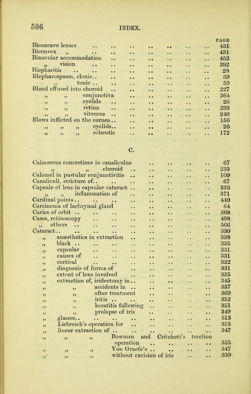 PAGE Biconcave lenses .. .. .. ., .. .. .. 431 Biconvex .. .. .. .. ,. .. .. 431 Binocular accommodation .. .. .. .. ,. .. 452 „ vision ., .. .. .. .. .. .. 392 Blepharitis .. .. .. .. .. .. .. .. 28 Blepharospasm, clonic.. .. .. ., .. .. .. 59 „ tonic .. .. .. .. ., .. .. 59 Blood effused into choroid .. .. .. .. .. .. 227 „ „ conjunctiva .. .. ,. .. .. 364 )j eyelids .. .. .. .. .. .. 26 „ ,, retina 293 V vitreous .. .. .. .. .. .. 240 Blows inflicted on the cornea.. .. .. .. .. 156 „ ,> „ eyelids .. 26 ,5 „ „ sclerotic .. ., .. ., .. 172 0. Calcareous concretions in canaliculus .. .. .. .. 67 „ „ choroid = .. 233 Calomel in pustular conjunctivitis .. .. .. .. .. 109 Canalicuh, stricture of.. .. .. .. .. .. .. 67 Capsule of lens in capsular cataract .. .. . , .. -. 833 „ inflammation of .. .. .. .. .. 371 Cardinal point s .. .. .. .. .. .. .. .. 440 Carcinoma of lachrymal gland .. .. .. .. .. 64 Caries of orbit -. .. .. .. ,. .. .. .. 368 Cases, retinoscopy .. .. .. ..... .. .. 498 ,, others .. .. .. .. .. .. .. 566 Cataract 330 „ anaesthetics in extraction .. .. .. .. .. 338 „ black .. .. 335 „ capsular .. .. .. .. .. .. .. 331 „ causes of .. .. .. .. .. .. .. 331 „ cortical .. .. .. .. .. .. .. 332 „ diagnosis of forms of .. .. .. .. .. 331 ,, extent of lens involved .. .. .. .. .. 335 ,, extraction of, iridectomy in.. .. .. .. .. 345 „ ,, accidents in .. .. .. ,. .. 337 „ 5, after treatment ., .. . . .. 369 „ ,, iritis .. .. .. .. .. .. 352 ,, keratitis following .. .. .. .. 351 „ prolapse of iris .. .. .. .. 349 „ glasses.. .. .. .. .. .. .. .. 513 „ Liebreich's operation for .. .. .. .. 355 ,, linear extraction of .. .... .. .. .. 347 „ „ „ Bowman and Crilchett's traction operation .. .. .. .. 355 Von araefe's 347 ,, ,, ,5 without excision of iris .. .. 339