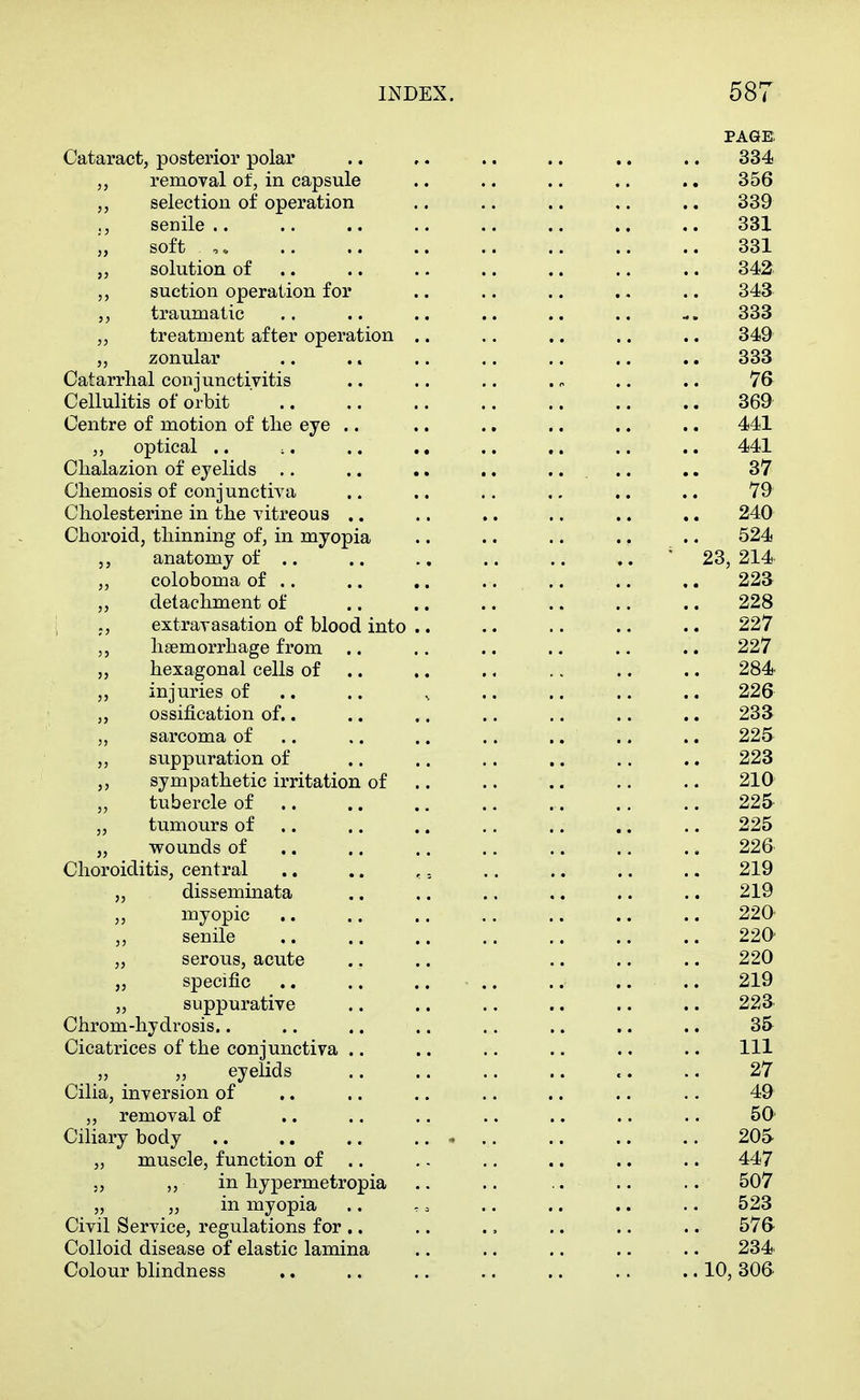 PAGE: Cataract, posterior polar .. ,. .. .. .. ., 334 removal of, in capsule .. .. .. .. .. 356 selection of operation .. .. .. ,. .. 339 senile.. .. .. .. .. .. .. .. 331 j, soft 331 „ solution of .. .. .. .. .. .. .. 342 ,, suction operation for .. .. .. . - .. 343 ,, traumatic .. .. .. .. .. .. 333 „ treatment after operation .. .. .. .. .. 349 ,, zonular .. .. .. .. .. .. .. 333 Catarrhal conjunctivitis .. .. .. . ^ .. .. V6 Cellulitis of orbit ' 369 Centre of motion of the eye .. .. .. .. .. .. 441 „ optical .. ;, .. ,. .. .. .. .. 441 Chalazion of eyelids .. .. .. .. .... .. 37 Chemosis of conjunctiva .. .. .. ,. .. .. 79 Cholesterine in the vitreous .. .. .. .. .. .. 240 Choroid, thinning of, in myopia .. .. .. .. .. 524 anatomy of .. .. .. .. .. .. 23, 214 ,, coloboma of .. .. .. .... .. .. 223 ,, detachment of .. .. .. .. .. .. 228 J, extravasation of blood into .. .. .. .. .. 227 haemorrhage from .. .. .. .. .. .. 227 „ hexagonal cells of .. .. ., .. .. .. 284 injuries of .. .. ^ .. .. .. .. 226 ossification of.. .. .. .. .. .. .. 233 sarcoma of .. .. .. .. .. .. .. 225 „ suppuration of .. .. .. .. .. .. 223 ,, sympathetic irritation of .. .. .. .. .. 210 tubercle of 225 „ tumours of .. .. .. .. .. .. .. 225 „ wounds of ,. .. .. .. .. .. ., 226 Choroiditis, central .. .. ,. .. .. .. .. 219 „ disseminata .. .. .. .. .. .. 219 ,, myopic .. .. .. .. .. .. .. 220 senile 220 „ serous, acute .. .. .. .. .. 220 „ specific 219 „ suppurative .. .. .. .. .. .. 223 Chrom-hydrosis.. .. .. .. .. .. .. .. 35 Cicatrices of the conjunctiva .. .. .. .. .. .. Ill „ „ eyelids .. .. .. .. .. .. 27 Cilia, inversion of ,. .. .. .. .. .. .. 49 „ removal of ,. .. .. .. .. .. .. 50' Ciliary body .. ., .. .. - .. .. .. .. 205 „ muscle, function of .. . - .. .. .. .. 447 5, „ in hypermetropia .. .. .. .. .. 507 „ „ in myopia .. .. .. .. .. .. 523 Civil Service, regulations for .. .. ., .. .. .. 57& Colloid disease of elastic lamina .. .. .. .. .. 234 Colour bhndness 10, 306