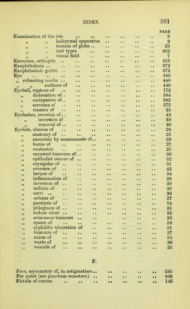 PAGE JExamination of the iris .. .. .. .. .. .. 5 „ laclirymal apparatus .. .. .. .. 2 „ tension of globe.. .. .. .. .. 23 test types .. .. .. .. .. 462 visual field .. .. .. .. .. 7 Exercises, orthoptic .. .. .. .. .. .. .. 416 Exophthalmia ., .. 372 Exophthalmic goitre .. .. .. .. .. .. .. 372 Eye .. .. 440 ■ „ refracting media .. .. .. .. .. .. .. 440 „ „ surfaces of .. .. .. .. .. .. 440 Eyeball, rupture of .. .. .. .. .. ,. .. 172 ,, dislocation of.. .. .. .. .. .. .. 384 ,, extirpation of.. .. .. .. .. .. .. 385 „ sarcoma of .. .. .. •.. .. ,. .. 375 tension of .. .. .. .. .. .. .. 23 Eyelashes, eversion of .. .. .. .. .. .. .. 43 „ inversion of .. .. .. .. .. .. 39 „ removal of.. .. .. .. .. .. .. 40 Eyelids, abscess of .. .. .. .. .. .. 28 ,, anatomy of .. .. .. .. .. .. ., 25 „ aneurism by anastomosis of,, .. .. .. 39 ,, burns of .. .. .. .. .. .. .. 27 ,, coutusion .. .. .. .. .. .. .. 26 „ encysted tumours of .. .. .. .. .. .. 36 „ epithelial cancer of .. .. .. .. .. .. 32 ,, erysipelas of .. .. .. .. .. .. .. 31 „ eversion of .. .. .. .. ,. .. .. 43 „ herpes of .. .. .. .. .. .. .. 34 inflammation of .. .. .. .. ,. .. 28 „ inversion of .. .. .. .. .. .. .. 39 ,, milium of .. .. .. .. .. .. .. 36 „ nsevi .. .. .. .. .. .. .. .. 38 ,, oedema of .. .. .. .. .. ,. .. 27 paralysis of .. .. .. .. .. ., .. 54 „ phlegmon of .. .. .. .. .. .. .. 31 „ rodent ulcer .. .. .. .. .. 33 „ sebaceous tumours .. .. .. .. .. 36 „ spasm of .. .. .. .. .. .. .. 58 „ syphilitic ulceration of .. .. .. .. .. 31 tumours of .. .. .. .. .. ., .. 37 union of .. .. .. .. ,. .. .. 54 ,, warts of .. .. .. .. .. .. .. 36 wounds of .. .. .. ., ,. .. ,, 26 F. Eace, asymmetry of, in astigmatism .. •. .. ,. ,, 536 Ear point (see punctum remotum) .. .. .. .. ,, 448 Fistula of cornea ,. .. .. • • •. .« ,, 145