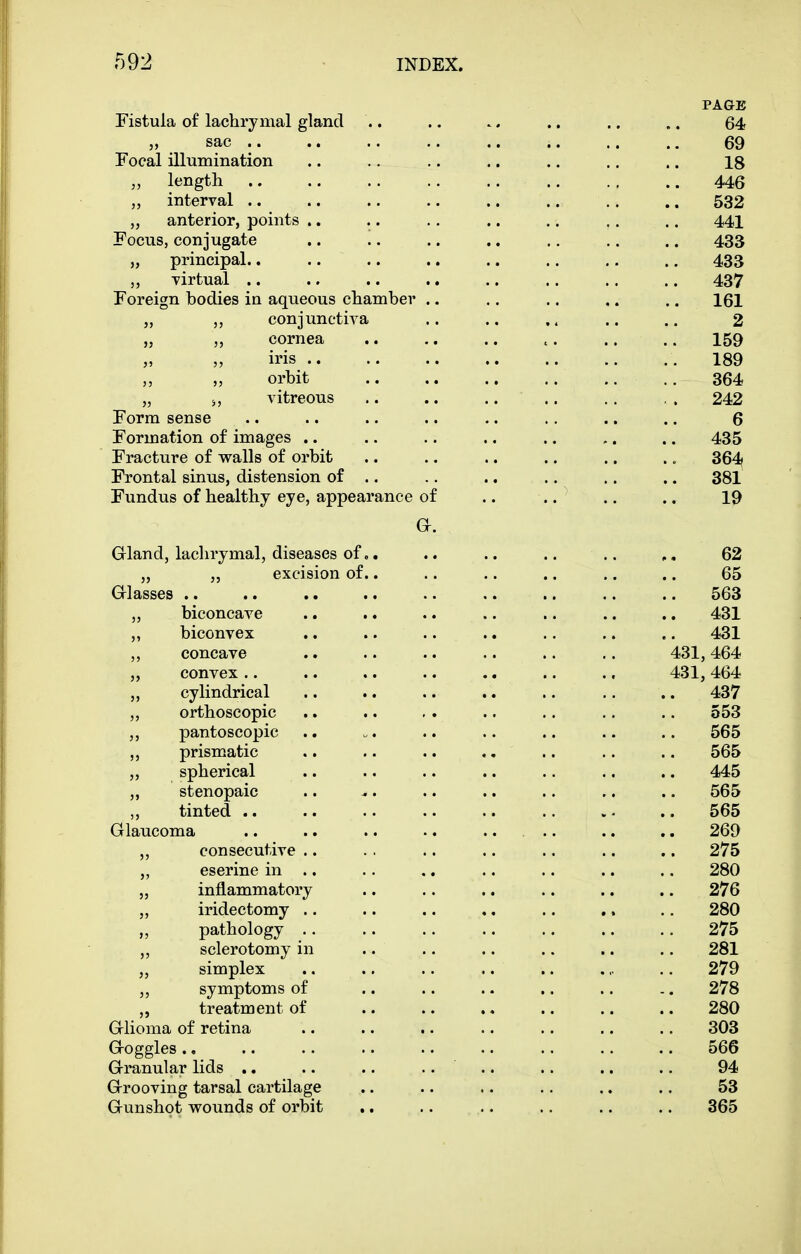 PA&E Fistula of lachrymal gland .. .. .. .. .. 64 „ sac 69 Focal illumination .. .. .. .. .. .. .. 18 „ length 446 „ interval .. .. .. .. .. .. .. .. 532 „ anterior, points .. .. .. .. .. .. .. 441 Focus, conjugate .. .. ,. .. .. ,. .. 433 „ principal.. 433 „ virtual .. .. .. 437 Foreign bodies in aqueous chamber .. .. .. .. .. 161 „ „ conjunctiva .. .. .. .. 2 „ „ cornea .. .. .. 159 „ „ iris 189 „ „ orbit .. .. 364 „ s, vitreous .. .. .. .. .. . . 242 Form sense .. .. .. .. .. ., .. .. 6 Formation of images .. .. .. .. .. .. .. 435 Fracture of walls of orbit .. .. .. .. .. .. 364 Frontal sinus, distension of .. .. .. .. .. .. 381 Fundus of healthy eye, appearance of .. .. .. .. 19 Gr. Gland, lachrymal, diseases of.. .. .. .. .. 62 „ ,, excision of.. .. .. .. ,. .. 65 Glasses .. .. .. .. .. .. .. .. .. 563 „ biconcave .. .. .. .. .. .. .. 431 ,, biconvex .. .. .. .. .. .. .. 431 ,, concave .. .. .. .. .. .. 431,464 „ convex.. .. .. .. .. .. ., 431,464 cylindrical .. .. .. .. .. .. .. 437 ,, orthoscopic .. .. . . .. .. .. .. 553 ,, pantoscopic .. „. .. .. .. .. .. 565 „ prismatic .. .. .. .. .. .. .. 565 „ spherical .. .. .. .. .. .. .. 445 ,, stenopaic .. ^. .. .. .. .. .. 565 ,, tinted .. .. .. .. .. .. . ^ .. 565 Glaucoma .. .. .. .. .... .. ,. 269 consecutive .. . . .. .. .. .. .. 275 ,, eserine in .. .. .. .. .. .. .. 280 „ inflammatory .. .. ., .. .. .. 276 „ iridectomy .. .. .. ., .. .. .. 280 pathology .. .. .. .. .. .. .. 275 sclerotomy in .. .. .. .. .. .. 281 „ simplex .. .. .. „ .. 279 „ symptoms of .. .. .. .. .. .. 278 „ treatment of .. .. .. .. .. .. 280 Glioma of retina .. .. .. .. .. .. .. 303 Goggles ., .. .. .. .. .. .. .. .. 566 Granular lids .. .. .. .... .. .. ., 94 Grooving tarsal cartilage .. .. .. .. .. .. 53 Gunshot veounds of orbit .. .. .. .. .. .. 365