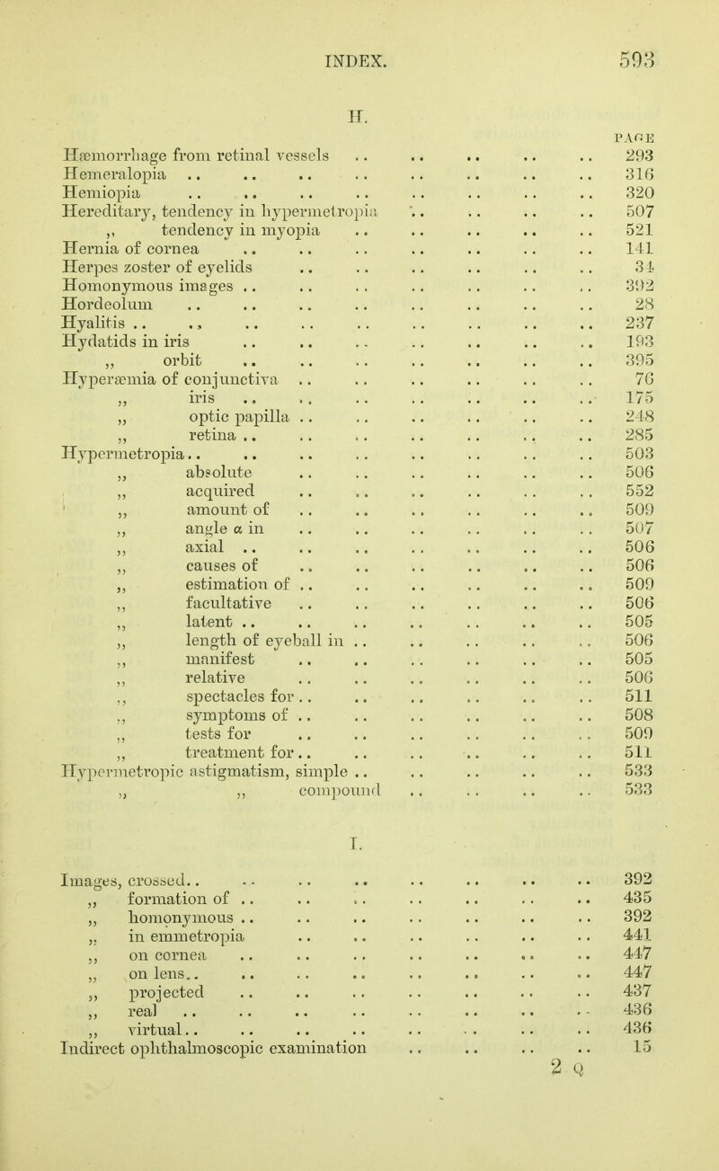 H. Hsemorrliage from retinal vessels .. .. .. .. .. 293 Hemeralopia .. .. .. .. .. .. .. .. 316 Hemiopia .. ., .. .. .. .. .. .. 320 Hereditary, tendency in liypermetropi;i . .. .. .. 507 ,, tendency in myopia .. .. .. .. .. 521 Hernia of cornea .. .. .. .. .. .. .. 141 Herpes zoster of eyelids .. .. .. .. .. .. 34 Homonymons images .. .. .. .. .. .. ,. 392 Hordeolum .. .. .. .. .. .. .. .. 28 Hyalitis .. ,, 237 Hydatids in iris .. .. ,. .. .. .. .. 193 orbit 395 Hypersemia of conjimctiva .. .. .. .. .. ., 7G iris .. .. .. .. .. .. .. 175 „ optic papilla .. ., .. .. .. .. 218 retina .. .. .. .. .. .. .. 285 Hypermetropia.. .. .. .. .. .. .. .. 503 absolute .. .. .. .. ., .. 506 „ acquired .. .. .. .. .. .. 552 amount of .. .. .. .. .. .. 509 angle a in .. .. .. ,. ., . . 507 axial .. .. .. . , .. .. .. 506 ,, causes of ., .. .. .. .. .. 506 estimation of .. .. .. .. .. .. 509 ,, facultative .. .. .. .. .. .. 506 latent 505 length of eyeball in .. .. .. .. .. 506 manifest .. .. .. .. .. .. 505 relative ,. .. .. .. .. .. 506 ,, spectacles for.. .. .. .. .. .. 511 ,, symptoms of .. .. .. .. .. .. 508 tests for 509 „ treatment for.. .. ,. .. .. 511 Hypermetropic astigmatism, simple .. .. .. .. .. 533 „ ,, compound .. .. .. .. 533 I. Images, crossed.. .. .. .. .. .. .. .. 392 „ formation of .. .. ,. .. .. .. .. 435 ,, homonymous .. .. .. .. .. .. .. 392 in emmetropia .. .. .. .. .. . • 441 on cornea .. .. .. .. .. .. •. 447 „ on lens,. .. .. .. .. .. .. .. 447 5, projected .. .. .. .. .. .. . • 437 real .. .. .. .. .. .. .. . - 436 ,, virtual.. .. .. .. .. • . .. .. 436 Indirect ophthalmoscopic examination .. .. .. .. 15