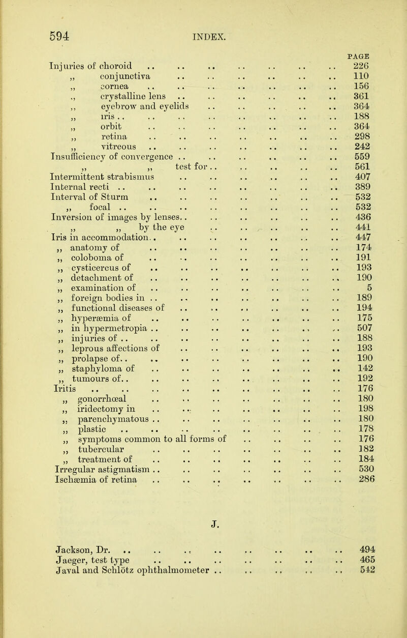 PAGE Injuries of choroid .. .. .. .. .. .. .. 226 ,, conjunctiva .. .. .. .. .. .. 110 ,, cornea .. .. .. .. .. .. .. 156 crystalline lens .. .. .. .. .. .. 361 ,, eyebrow and eyelids .. .. .. .. 364 iris 188 orbit 364 retina .. 298 „ vitreous .. .. .. .. .. .. .. 242 Insufficiency of convergence .. .. .. .. .. .. 559 test for 561 Intermittent strabismus .. .. .. .. .. .. 40V Internal recti .. .. .. .. .. .. .. .. 389 Interval of Sturm .. .. .. .. .. .... 532 „ focal 532 Inversion of images by lenses.. .. .. .. .. .. 436 „ „ by the eye .. .... .. .. 441 Iris in accommodation.. .. .. .. .. .. .. 447 anatomy of .. .. .. .. .. ,. .. 174 coloboma of .. •. .. .. .. .. .. 191 cysticercus of .. .. .. .. .. .. .. 193 detachment of .. .. .. .. .. .. .. 190 „ examination of .. .. .. .. .. .. .. 5 foreign bodies in .. .. .. .. .. .. .. 189 functional diseases of .. .. .. .. .. .. 194 hypersemia of .. .. .. .. .. .. .. 175 in hypermetropia .. .. .. .. .. ., .. 507 injuries of .. .. .. .. .. .. .. .. 188 leprous affections of .. .. .... .. .. 193 prolapse of ,. ,. .. .. .. .. .. .. 190 „ staphyloma of .. .. .. .. .. .. .. 142 „ tumours of.. .. .. .. .. .. .. .. 192 Iritis 176 „ gonorrhoeal .. .. .. .. .. .. .. 180 iridectomy in .. ... .. .. .. .. .. 198 parenchymatous.. .. .. .. .. .. .. 180 „ plastic .. .. .. 178 „ symptoms common to all forms of .. .. .. .. 176 tubercular .. .. .. .. .. .. .. ] 82 „ treatment of .. .. .. .. .. .. .. 184 Irregular astigmatism .. .. .. .. .. .. .. 530 Ischsemia of retina .. .. .. .. .. .. .. 286 J- Jackson, Dr. .. .. . = .. .. .. .. .. 494 Jaeger, test type .. .. .. .. .. .. .. 465 Javal and Schlotz ophthalmometer .. .. .. ., ., 542