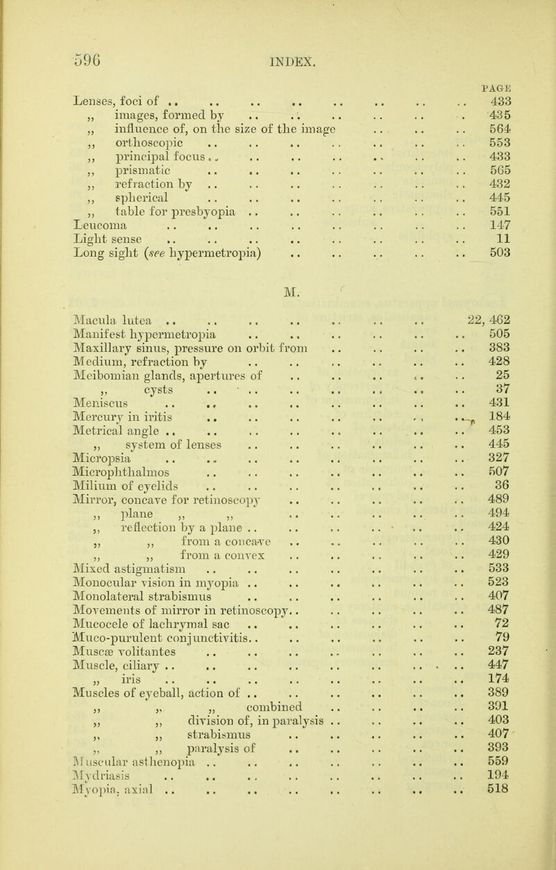 PAGE Lenses, foci of .. .. .. .. .. .. .. .. 433 images, formed by .. .. .. .. .. . 435 ,, influence of, on tlie size of the image .. .. .. 564 ,, ortlioscopic .. .. .. . . .. .. .. 553 ,, principal focus . „ .. .. .. ., .. .. 433 ,, prismatic .. .. .. .. .. .. .. 565 ,, refraction by .. .. .. .. .. .. .. 432 ,, splierical .. .. .. .. .. .. .. 445 ,, table for presbyopia .. .. .. .. .. .. 551 Leucoma .. .. .. .. .. .. .. .. 147 Light sense ,. .. .. .. .. .. .. .. 11 Long sight {see hypermetropia) .. .. .. .. .. 503 M. Macula lutea 22, 462 Manifest hypermetropia .. .. .. .. .. .. 505 Maxillary sinus, pressure on orbit from .. .. .. .. 383 Medium, refraction by .. .. .. .. .. .. 428 Meibomian glands, apertures of .. .. .. ^. .. 25 ,, cysts .. .. .. ., .. .. .. 37 Meniscus .. ., .. .. .. .. .. .. 431 Mercury in iritis .. .. .. .. .. . , . 184 Metrical angle .. .. .. .. .. .. .. .. 453 ,, system of lenses .. .. .. .. .. .. 445 Micropsia 327 Microphthalmos .. .. .. .. .. .. .. 507 Milium of eyelids 36 Mirror, concave for retinoscop^' .. .. .. .. .. 489 ,, plane „ „ .. .. .. .. .. 494 ,, reflection by a plane .. .. .. .. • .. .. 424 5, ,, from a eon cave .. .. .. .. .. 430 „ from a convex .. .. .. .. .. 429 Mixed astigmatism .. .. .. .. .. .. .. 533 Monocular vision in myopia .. .. .. .. .. .. 523 Monolateral strabismus .. .. .. .. .. .. 407 Movements of mirror in retinoscopy.. .. .. .. .. 487 Mucocele of lachrymal sac .. .. .. .. •. .. 72 Muco-purulent conjunctivitis.. .. .. .. .. .. 79 Muscse volitantes .. .. .. .. .. .. .. 237 Muscle, cihary .. .. .. 447 „ iris 174 Muscles of eyeball, action of .. .. .. .. .. .. 389 ,, ,, combined .. .. .. .. 301 division of, in paralysis .. .. .. .. 403 strabismus .. .. .. .. .. 407 ,, paralysis of ., .. .. .. .. 393 l^riisculnr astlienopia .. .. .. .. .. .. .. 559 ]\[ydnasis 194 Myopia, axial .. .. .. .. ,. .. ,. .. 518