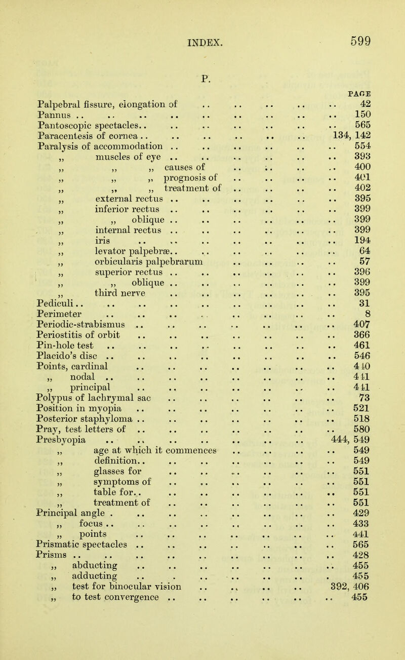 p. PAOE Palpebral fissure, elongation of .. .. .. .. .. 42 Pannus .. .. .. .. .. .. .. .. .. 150 Pantoscopic spectacles.. .. .. .. .. .. .. 565 Paracentesis of cornea .. .. .. .. .. .. 134, 142 Paralysis of accommodation .. .. .. .. .. .. 554 ,, muscles of eye .. .. ., .. .. .. 393 „ ,, ,, causes of .. ;. .. ,. 400 „ „ „ prognosis of .. .. .. . • 401 „ „ „ treatment of .. .. .. .. 402 „ external rectus .. .. .. .. .. .. 395 „ inferior rectus .. .. .. .. .. .. 399 „ „ oblique 399 „ internal rectus .. ., .. .. .. .. 399 „ iris .. ,. .. .. .. .. .. 194 „ levator palpebrse.. .. .. .. .. .. 64 „ orbicularis palpebrarum .. .. .. .. 57 „ superior rectus .. .. ,. .. .. .. 396 „ „ oblique .. .. .. .. .. .. 399 „ third nerve .. .. .. .. .. .. 395 Pediculi 31 Perimeter .. .. .. . . .. .. .. .. 8 Periodic-strabismus .. .. .. .. .. .. .. 407 Periostitis of orbit .. .. .. .. .. .. .. 366 Pin-hole test 461 Placido's disc .. .. .. .. .. .. .. .. 546 Points, cardinal .. .. .. .. .. .. .. 4 iO „ nodal .. .. .. .. .. .. .. .. 4 il ,, principal .. .. .. .. .. .. 4il Polypus of lachrymal sac .. .. .. .. .. .. 73 Position in myopia .. .. .. .. .. .. .. 521 Posterior staphyloma .. .. .. .. .. .. .. 518 Pray, test letters of .. .. .. .. .. .. .. 580 Presbyopia .. .. 444, 549 „ age at which it commences .. .. .. .. 549 ,, definition.. .. .. .. .. .. .. 549 ,, glasses for .. .. ... .. .. .. 551 „ symptoms of .. ,. .. .. .. .. 551 ,, table for.. .. .. .. .. .. .. 551 treatment of .. .. .. .. .. .. 551 Principal angle . .. .. .. .. .. .. .. 429 „ focus ., .. .. .. .. ,. .. .. 433 „ points .. .. .. .. .. ., .. 441 Prismatic spectacles .. .. .. .. .. .. .. 565 Prisms 428 ,, abducting .. .. .. .. ., .. .. 455 „ adducting .. . .. .. .. .. . 455 „ test for binocular vision .. .. .. .. 392, 406 „ to test convergence .. .. .. .. .. .. 455