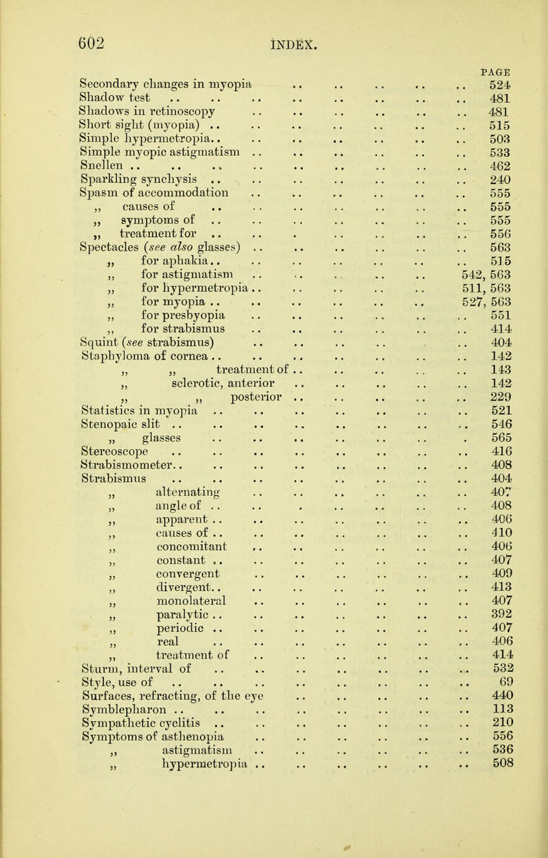 PAGE Secondary changes in myopia .. .. ., .. .. 524 Shadow test .. .. .. .. .. .. .. .. 481 Shadows in retinoscopy .. .. ,. .. .. .. 481 Short sight (myopia) .. .. .. .. .. .. ., 515 Simple hypermetropia.. .. .. .. .. .. .. 503 Simple myopic astigmatism .. .. .. .. .. .. 533 Snellen 462 Sparkling synchysis .... .. .. .. .. .. 240 Spasm of accommodation .. .. .. .. .. .. 555 causes of .. . . .. .. .. . . .. 555 symptoms of .. .. .. .. .. .. .. 555 „ treatment for .. .. . .. .. .. ., 556 Spectacles (see also glasses) .. .. .. .. .. .. 563 „ for aphakia.. ., .. .. ., .. .. 515 for astigmatism .. .. .. .. .. 542, 563 „ for hypermetropia .. .. ., .. .. 511, 563 „ for myopia .. .. .. .. .. .. 527, 563 ,, for presbyopia .. ., .. .. .. .. 551 ,, for strabismus .. .. .. .. .. .. 414 Squint (see strabismus) .. .. .. .. .. 404 Staphyloma of cornea .. .. .. .. .. .. .. 142 ,, „ treatment of.. .. .. .. .. 143 ,, sclerotic, anterior .. .. .. ., .. 142 ,, ,, posterior .. .. .. ,. ,. 229 Statistics in myopia .. .. .. .. .. .. .. 521 Stenopaic slit .. .. .. .. .. .. .. ,. 546 „ glasses .. .. .. .. .. .. . 565 Stereoscope .. .. .. .. .. .. ., .. 416 Strabismometer.. .. .. .. ,. .. .. .. 408 Strabismus .. .. .. .. .. .. .. .. 404 „ alternating .. .. .. .. .. ., 407 „ angle of .. .. 408 apparent .. .. .. .. .. .. .. 406 „ causes of .. .. .. .. .. .. ,. 410 ,, concomitant ,. .. .. .. .. .. 406 „ constant ,. .. .. .. .. .. .. 407 „ convergent .. .. .. .. ,. .. 409 ,, divergent.. .. .. .. .. .. .. 413 ,, monolateral .. .. .. .. .. .. 407 „ paralytic .. .. .. .. .. .. .. 392 ,, periodic .. .. .. .. .. .. .. 407 real 406 ,, treatment of ., .. .. .. .. ,. 414 Sturm, interval of .. .. .. .. .. .. .. 532 Style, use of .. .. .. .. .. .. .. .. 69 Surfaces, refracting, of the eye .. .. .. .. .. 440 Symblepharon .. .. .. ,. .. .. .. .. 113 Sympathetic cyclitis .. .. .. .. .. .. .. 210 Symptoms of asthenopia .. .. .. .. .. .. 556 ,, astigmatism . • .. .. .. .. .. 536 „ hypermetropia .. .. .. .. .. .. 508