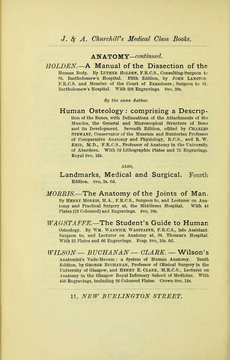 AN AT O WY—continued. HOLDEN.—A Manual of the Dissection of the Human Body. By Luther Holden, F.R.C.S., Consulting-Surgeon to St. Bartholomew's Hospital. Fifth Edition, by John Langton F.R.C.S. and Member of the Court of Examiners; Surgeon to St. Bartholomew's Hospital. With 208 Engravings. 8vo, 20s. By the same Author. Human Osteology : comprising a Descrip- tion of the Bones, with Delineations of the Attachments of the Muscles, the General and Microscopical Structure of Bone and its Development. Seventh Edition, edited by Charles Stewart, Conservator of the Museum and Hunterian Professor of Comparative Anatomy and Physiology, E.C.S., and R. W. Heid, M.D., F.R.C.S., Professor of Anatomy in the University of Aberdeen. With 59 Lithographic Plates and 75 Engravings. Royal Svo, 16s. ALSO, Landmarks, Medical and Surgical. Fourth Edition. Svo, 3s. 6d. MORRIS.—The Anatomy of the Joints of Man. By Henry Morris, M.A., F.R.C.S., Surgeon to, and Lecturer on Ana- tomy and Practical Surgery at, the Middlesex Hospital. With 44 Plates (19 Coloured) and Engravings. Svo, 16s. WAGSTAFFK—The Student's Guide to Human Osteology. By Wm. Warwick Wagstafpe, F.R.C.S., late Assistant- Surgeon to, and Lecturer on Anatomy at, St. Thomas's Hospital. With 23 Plates and 66 Engravings. Fcap. Svo, 10s. 6d. WILSON — BUCHANAN — CLARK. — Wilson's Anatomist's Vade-Mecum: a System of Human Anatomy. Tenth Edition, by George Buchanan, Professor of Ciinical Surgery in the University of Glasgow, and Henry E. Clark, M.R.C.S., Lecturer on Anatomy in the Glasgow Royal Infirmary School of Medicine, With 450 Engravings, including 26 Coloured Plates. Crown Svo, ISs.