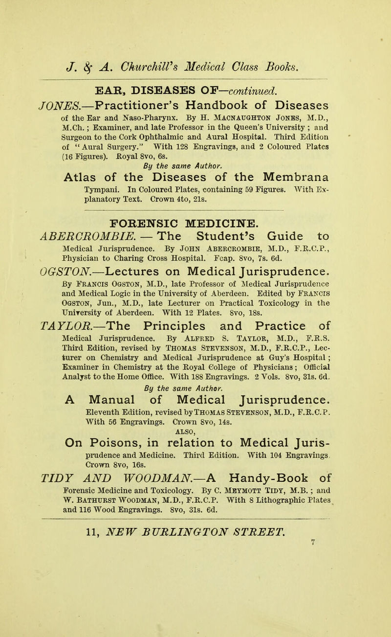 EAR, DISEASES OF—continued. JONES.—Practitioner's Handbook of Diseases of the Ear and Naso-Pharynx. By H. Macnaughton Jonbs, M.D., M.Ch.; Examiner, and late Professor in the Queen's University ; and Surgeon to the Cork Ophthalmic and Aural Hospital. Third Edition of  Aural Surgery. With 128 Engravings, and 2 Coloured Plates (16 Figures), iloyal 8vo, 6s. By the same Author. Atlas of the Diseases of the Membrana Tympani. In Coloured Plates, containing 59 Figures. With Ex- planatory Text. Crown 4to, 21s. FORENSIC MEDICINE. ABERGROMBIE, — The Student's Guide to Medical Jurisprudence. By JOHN Abercrombie, M.D., F.E.C.P., Physician to Charing Cross Hospital. Fcap. Svo, 7s. 6d. OGSTON.—Lectures on Medical Jurisprudence. By Francis Ogston, M.D., late Professor of Medical Jurisprudence and Medical Logic in the University of Aberdeen. Edited by Francis Ogston, Jun., M.D., late Lecturer on Practical Toxicology in the Unirersity of Aberdeen. With 12 Plates. Svo, IBs. TAYLOR.—Principles and Practice of Medical Jurisprudence. By Alfred S. Taylor, M.D., F.R.S. Third Edition, revised by Thomas Stevenson, M.D., F.R.C.P., Lec- turer on Chemistry and Medical Jurisprudence at Guy's Hospital; Examiner in Chemistry at the E,oyal College of Physicians; Official Analyst to the Home Office. With 188 Engravings. 2 Vols. 8vo, 31s. 6d. By the same Author. A Manual of Medical Jurisprudence. Eleventh Edition, revised by THOMAS STEVENSON, M.D., F.E.C.P. With 56 Engravings. Crown 8vo, 14s. ALSO, On Poisons, in relation to Medical Juris- prudence and Medicine. Third Edition. With 104 Engravings, Crown 8vo, 16s. TIDY AND WOODMAN—A Handy-Book of Forensic Medicine and Toxicology. By C. Mbymott Tidy, M.B. ; and W. Bathurst Woodman, M.D., F.E.C.P. With 8 Lithographic Plates and 116 Wood Engravings. Svo, 31s. 6d.