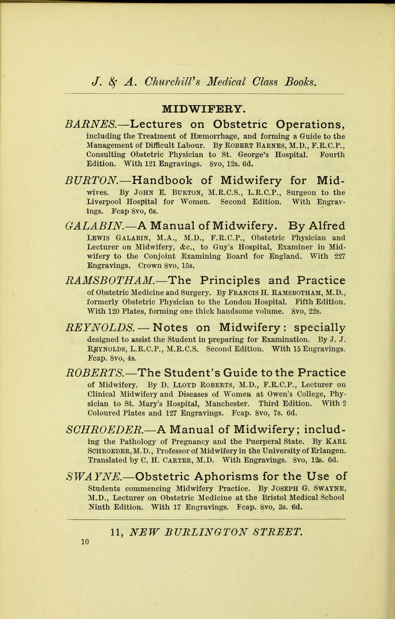 MIDWIFERY. BARNES.—Lectures on Obstetric Operations, including the Treatment of Haemorrhage, and forming a Guide to the Management of Difficult Labour. By Egbert Barnes, M.D,, F.E.C.P., Consulting Obstetric Physician to St. George's Hospital. Fourth Edition. With 121 Engravings. 8vo, 12s. 6d. ^raT(9i\^.—Handbook of Midwifery for Mid- wives. By John E. Burton, M.R.C.S., L.R.C.P., Surgeon to the Liverpool Hospital for Women. Second Edition. With Engrav- ings. Fcap 8vo, 6s. GALABIN.—A Manual of Midwifery. By Alfred Lewis Galabin, M.A., M.D., F.R.C.P., Obstetric Physician and Lecturer on Midwifery, &c,, to Guy's Hospital, Examiner in Mid- wifery to the Conjoint Examining Board for England. With 227 Engravings, Crown 8vo, 15s, EAMSBOTHAM.—The Principles and Practice of Obstetric Medicine and Surgery. By Francis H. Eamsbotham, M.D., formerly Obstetric Physician to the London Hospital. Fifth Edition. With 120 Plates, forming one thick handsome volume. Svo, 22s. REYNOLDS. —Notes on Midwifery: specially designed to assist the Student in preparing for Examination. By J. J. HjlYNOLDS, L.R.C.P., M.R.C.S. Second Edition. With 15 Engravings. Fcap. Svo, 4s. ROBERTS.—The Student's Guide to the Practice of Midwifery. By D. Lloyd Roberts, M.D., F.R.C.P., Lecturer on Clinical Midwifery and Diseases of Women at Owen's College, Phy- sician to St. Mary's Hospital, Manchester. Third Edition. With 2 Coloured Plates and 127 Engravings. Fcap. Svo, 7s. 6d. SCHROEDER.—A Manual of Midwifery; includ- ing the Pathology of Pregnancy and the Puerperal State. By KARL SCHROEDER,M.D., Professor of Midwifery in the University of Erlangen. Translated by C. H. Carter, M.D. With Engravings. Svo, 126. 6d. SWAYNE.—Obstetric Aphorisms for the Use of students commencing Midwifery Practice. By Joseph G. Swayne, M.D., Lecturer on Obstetric Medicine at the Bristol Medical School Mnth Edition. With 17 Engravings. Fcap. Svo, 3s. 6d. 11, NEW BURLINGTON STREET.