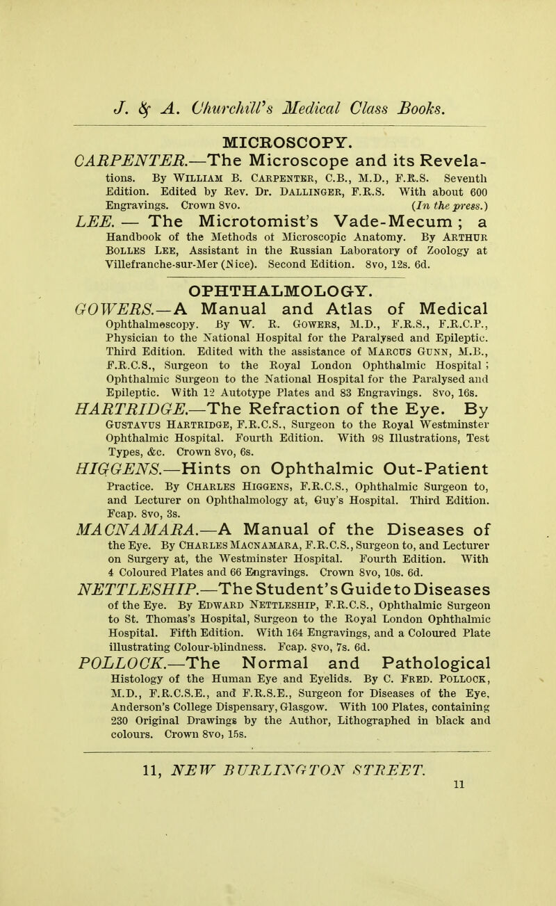 MICROSCOPY. CARPENTER.—Th^ Microscope and its Revela- tions. By William B. Carpenter, C.B., M.D., F.E,.S. Seventh Edition. Edited by Rev. Dr. Dallingbr, F.R.S. With about 600 Engravings. Crown 8vo. {In the press.) LEE. — The Microtomist's Vade-Mecum; a Handbook of the Methods ot Microscopic Anatomy. By Arthur Bolles Lee, Assistant in the Russian Laboratory of Zoology at Villefranche-sur-Mer (JSice). Second Edition. 8vo, 12s. 6d. OPHTHALMOLOGY. GOWERS.—A Manual and Atlas of Medical Ophthalmescopy. By W. R. Gowers, M.D., F.R.S., F.R.C.P., Physician to the National Hospital for the Paralysed and Epileptic. Third Edition. Edited with the assistance of Marcus Gunn, M.B., F.R.C.S., Surgeon to the Royal London Ophthalmic Hospital '■> Ophthalmic Surgeon to the National Hospital for the Paralysed and Epileptic. With 12 Autotype Plates and 83 Engravings. 8vo, 16s. HARTRIDGE.—The Refraction of the Eye. By GUSTAVUS HARTRIDGE, F.R.C.S., Surgeon to the Royal Westminster Ophthalmic Hospital. Fourth Edition. With 98 Illustrations, Test Types, &c. Crown 8vo, 6s. HIGGENS.—Hints on Ophthalmic Out-Patient Practice. By Charles Higgbns, F.R.C.S., Ophthalmic Surgeon to, and Lecturer on Ophthalmology at, Guy's Hospital. Third Edition. Fcap. 8vo, 3s. MACNAMARA.—A Manual of the Diseases of the Eye. By Charles Macnamara, F.R.C.S., Surgeon to, and Lecturer on Surgery at, the Westminster Hospital. Fourth Edition. With 4 Coloured Plates and 66 Sigravings. Crown 8vo, 10s. 6d. i\^i^TTi:^>S'7?/P.—The Student's Guide to Diseases of the Eye. By Edward Nettleship, F.R.C.S., Ophthalmic Surgeon to St. Thomas's Hospital, Surgeon to the Royal London Ophthalmic Hospital. Fifth Edition. With 164 Engravings, and a Coloured Plate illustrating Colour-blindness. Fcap. 8vo, 7s. 6d. POLLOCK.—The Normal and Pathological Histology of the Human Eye and Eyelids. By C. Fred. Pollock, M.D., F.R.C.S.E., and F.R.S.E., Surgeon for Diseases of the Eye, Anderson's College Dispensary, Glasgow. With 100 Plates, containing 230 Original Drawings by the Author, Lithographed in black and colours. Crown 8vo, 15s. 11, NEW BURLINGTON STREET.