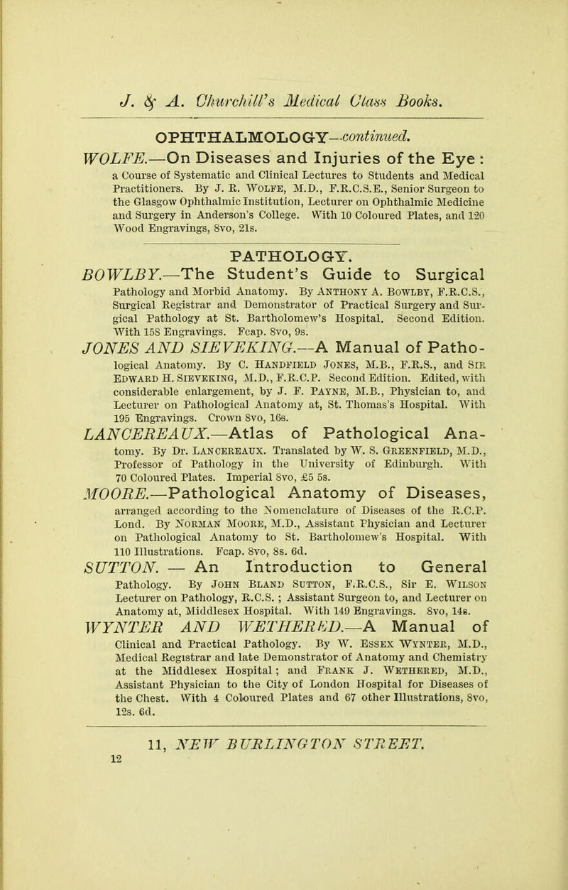 OPHTH ALMOLO GY- co?^^^^V^?ie(i. WOLFE.—On Diseases and Injuries of the Eye : a Course of Systematic and Clinical Lectures to Students and Medical Practitioners. By J. Wolfe, M.D., F.R.C.S.E., Senior Surgeon to the Glasgow Ophthalmic Institution, Lecturer on Ophthalmic Medicine and Surgery in Anderson's College. With 10 Coloured Plates, and 120 Wood Engravings, 8vo, 21s. PATHOLOGY. BOWLBY.—The Student's Guide to Surgical Pathology and Morbid Anatomy. By Anthony A. Bowlby, F.E.C.S., Surgical Registrar and Demonstrator of Practical Surgery and Sur- gical Pathology at St. Bartholomew's Hospital. Second Edition. With 158 Engravings. Fcap. Bvo, 9s. JONES AND SIEVEKING.—A Manual of Patho- logical Anatomy. By C. Handfield Jones, M.B., F.R.S., and Sir Edward H. SIBVEKING, M.D., F.R.C.P. Second Edition. Edited, with considerable enlargement, by J. F. Payne, M.B., Physician to, and Lecturer on Pathological Anatomy at, St. Thomas's Hospital. With 195 Engravings. Crown Bvo, 16s. LANCEREAUX.—Atlas of Pathological Ana- tomy. By Dr. Lancereaux. Translated by W. S. Greenfield, M.D., Professor of Pathology in the University of Edinburgh. With 70 Coloured Plates. Imperial Bvo, £5 5s. MOORE.—Pathological Anatomy of Diseases, arranged according to the Nomenclature of Diseases of the E,.C.P. Lond. By Norman Moore, M.D., Assistant Physician and Lecturer on Pathological Anatomy to St. Bartholomew's Hospital. With 110 Illustrations. Fcap. Bvo, 8s. 6d. SUTTON. — An Introduction to General Pathology. By JOHN Bland Sutton, F.KC.S., Sir E. Wilson Lecturer on Pathology, R.C.S. ; Assistant Surgeon to, and Lecturer on Anatomy at, Middlesex Hospital. With 149 Engravings. Bvo, 14b. WYNTER AND WETHERKD.—A Manual of Clinical and Practical Pathology. By W. Essex Wynter, M.D., Medical E-egistrar and late Demonstrator of Anatomy and Chemistry at the Middlesex Hospital; and Frank J. Wethbred, M.D., Assistant Physician to the City of London Hospital for Diseases of the Chest. With 4 Coloured Plates and 67 other Illustrations, Bvo, 12s. 6d. 11, NEW BURLINGTON STREET.