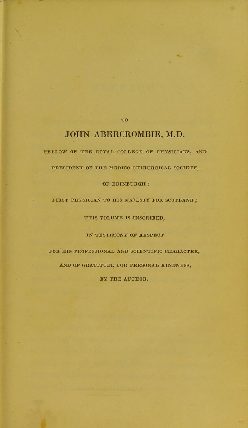 TO JOHN ABERCROMBIE, M.D. FELLOW OP THE ROYAL COLLEGE OP PHYSICIANS, AND PRESIDENT OP THE MEDICO-CHIRURGICAL SOCIETY, OP EDINBURGH ; FIRST PHYSICIAN TO HIS MAJESTY FOR SCOTLAND ; THIS VOLUME IS INSCRIBED, IN TESTIMONY OF RESPECT FOR HIS PROFESSIONAL AND SCIENTIFIC CHARACTER, AND OF GRATITUDE FOR PERSONAL KINDNESS, BY THE AUTHOR.