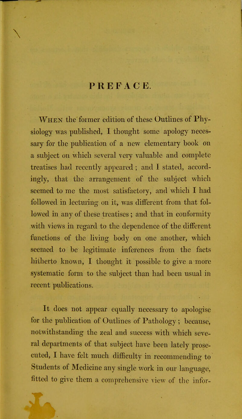 \ PREFACE. When the former edition of these OutHnes of Phy- siology was pubUshed, I thought some apology neces- sary for the publication of a new elementary book on a subject on which several very valuable and complete treatises had recently appeared; and I stated, accord- ingly, that the arrangement of the subject which seemed to me the most satisfactoiy, and which I had followed in lecturing on it, was different from that fol- lowed in any of these treatises; and that in conformity with views in regard to the dependence of the different functions of the living body on one another, which seemed to be legitimate inferences from the facts hitherto known, I thought it possible to give a more systematic form to the subject than had been usual in recent publications. It does not appear equally necessary to apologise for the publication of Outlines of Pathology ; because, notwithstanding the zeal and success with which seve- ral departments of that subject have been lately prose- cuted, I have felt much difficulty in recommending to Students of Medicine any single work in our language, fitted to give them a comprehensive view of the infor-