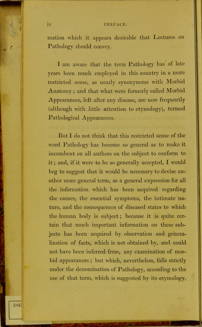 mation wliich it appears desirable that Lectures on Pathology should convey. I am aware that the term Pathology has of late years been much employed in this country in a more restricted sense, as nearly synonymous with JNlorhid Anatomy ; and that what were formerly called Morbid Appearances, left after any disease, are now frequently (although with little attention to etymology), termed Pathological Appearances. But I do not think that this restricted sense of the word Pathology has become so general as to make it incumbent on all authors on the subject to conform to it; and, if it were to be so generally accepted, I would beg to suggest that it would be necessary to devise an-' other more general term, as a general expression for all the information which has been acquired regarding the causes, the essential symptoms, the intimate na- ture, and the consequences of diseased states to which the human body is subject; because it is quite cer- tain that much important information on these sub- jects has been acquired by observation and genera- lization of facts, which is not obtained by, and could not have been inferred from, any examination of mor- bid appearances ; but which, nevertheless, falls strictly under the denomination of Pathology, according to the use of that term, which is suggested by its etymology,