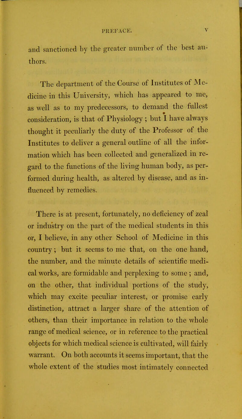 and sanctioned by the greater number of the best au- thors. The department of the Course of Institutes of Me- dicine in this University, which has appeared to me, as well as to my predecessors, to demand the fullest consideration, is that of Physiology ; but I have always thought it pecuharly the duty of the Professor of the Institutes to deliver a general outline of all the infor- mation which has been collected and generalized in re- gard to the functions of the living human body, as per- formed during health, as altered by disease, and as in- fluenced by remedies. There is at present, fortunately, no deficiency of zeal or industry on the part of the medical students in this or, I believe, in any other School of Medicine in this country; but it seems to me that, on the one hand, the number, and the minute details of scientific medi- cal works, are formidable and perplexing to some ; and, on the other, that individual portions of the study, which may excite peculiar interest, or promise early distinction, attract a larger share of the attention of others, than their importance in relation to the whole range of medical science, or in reference to the practical objects for which medical science is cultivated, will fairly warrant. On both accounts it seems important, that the whole extent of the studies most intimately connected