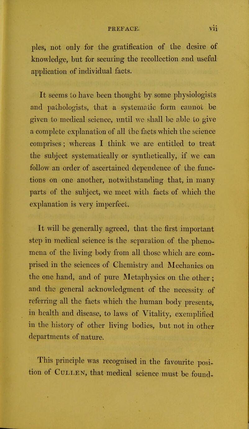 pies, not only for the gratification of the desire of knowledge, but for securing the recollection and useful application of individual facts. It seems to have been thought by some physiologists and pathologists, that a system^ntic form cannot be given to medical science, until we shall be able to give a complete explanation of all the facts which the science comprises; whereas I think we are entitled to treat the sulyect systematically or synthetically, if we can follow an order of ascertained dependence of the func- tions on one another, notwithstanding that, in many parts of the subject, we meet with facts of which the explanation is very imperfect. It will be generally agreed, that the first important step in medical science is the separation of the pheno- mena of the living body from all those which are com- prised in the sciences of Chemistry and Mechanics on the one hand, and of pure Metaphysics on the other ; and the general acknowledgment of the necessity of referring all the facts which the human body presents, in health and disease, to laws of Vitality, exemplified in the history of other living bodies, but not in other departments of nature. This principle was recognised in the favourite posi- tion of CuLLEN, that medical science must be found-