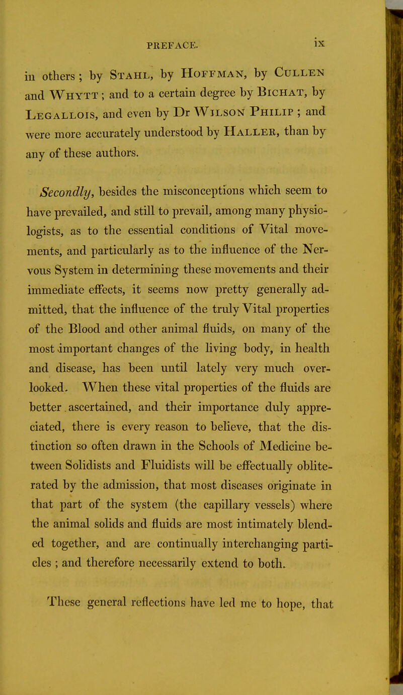 ill Others ; by Stahl, by Hoffman, by Cullen and Whytt ; and to a certain degree by Bichat, by Legallois, and even by Dr Wilson Philip ; and were more accurately understood by Haller, than by any of these authors. Secondly, besides the misconceptions which seem to have prevailed, and still to prevail, among many physio- logists, as to the essential conditions of Vital move- ments, and particularly as to the influence of the Ner- vous System in determining these movements and their immediate effects, it seems now pretty generally ad- mitted, that the influence of the truly Vital properties of the Blood and other animal fluids, on many of the most important changes of the living body, in health and disease, has been until lately very much over- looked- When these vital properties of the fluids are better. ascertained, and their importance duly appre- ciated, there is every reason to believe, that the dis- tinction so often drawn in the Schools of Medicine be- tween Solidists and Fluidists will be eflPectually oblite- rated by the admission, that most diseases originate in that part of the system (the capillary vessels) where the animal solids and fluids are most intimately blend- ed together, and are continually interchanging parti- cles ; and therefore necessarily extend to both. These general reflections have led me to hope, that