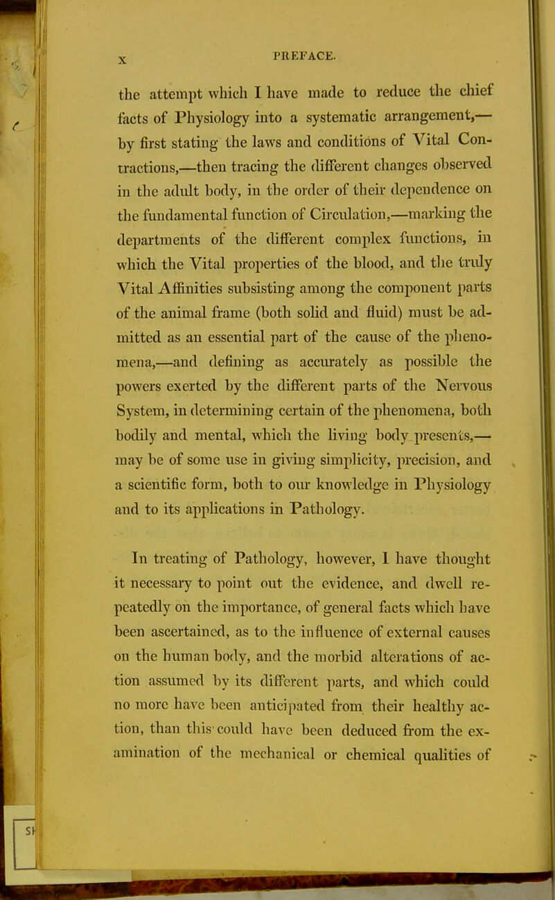 the attempt which I have made to reduce the chief facts of Physiology into a systematic arrangement,— by first stating the laws and conditions of Vital Con- tractions,—then tracing the different changes observed in the adult body, in the order of their dependence on the fundamental function of Circulation,—marking the departments of the different complex functions, in which the Vital properties of the blood, and the tridy Vital Affinities subsisting among the component parts of the animal frame (both solid and fluid) must be ad- mitted as an essential part of the cause of the pheno- mena,—and defining as accurately as possible the powers exerted by the different parts of the Nervous System, in determining certain of the phenomena, both bodily and mental, which the living body presents,— may be of some use in giving simplicity, precision, and a scientific form, both to our knowledge m Physiology and to its applications in Pathology. In treating of Pathology, however, 1 have thought it necessary to point out the evidence, and dwell re- peatedly on the importance, of general facts which have been ascertained, as to the influence of external causes on the human body, and the morbid alterations of ac- tion assumed by its different parts, and which could no more have been anticipated from their healthy ac- tion, than this could have been deduced from the ex- amination of the mechanical or chemical qualities of