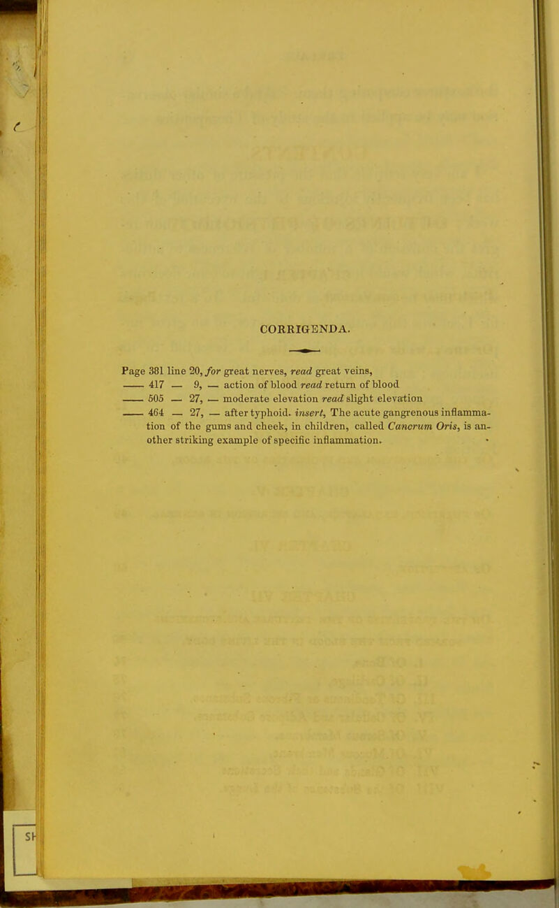 CORRIGENDA. Page 381 line 20, for great nerves, read great veins, 417 — 9, — action of blood read return of blood __ 605 — 27, — moderate elevation read slight elevation 464 — 27, — after typhoid, insert. The acute gangrenous inflamma- tion of the gums and cheek, in children, called Cancrum Oris, is an- other striking example of specific inflammation.