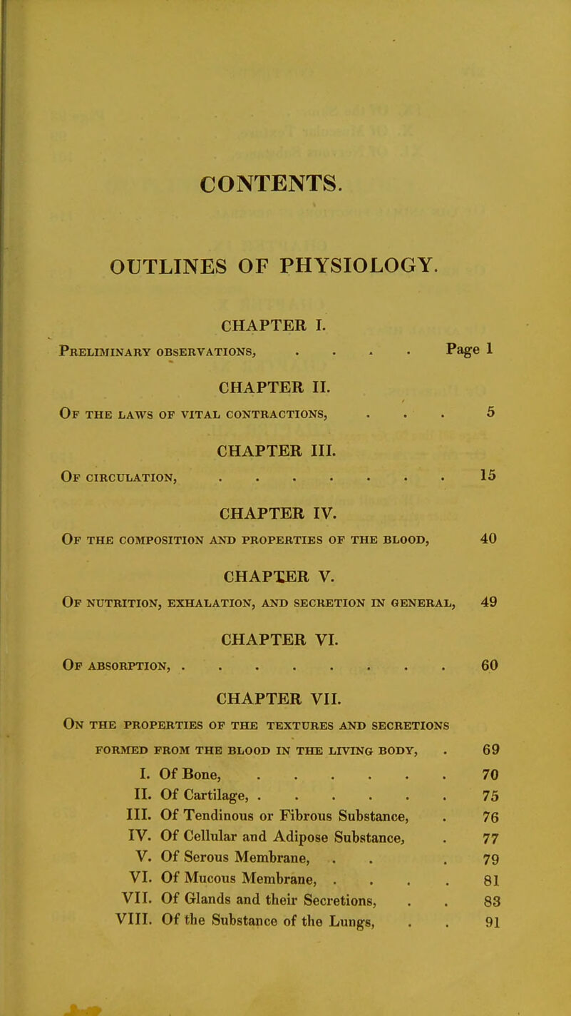 CONTENTS. OUTLINES OF PHYSIOLOGY. CHAPTER I. Preliminary observations, .... Page 1 CHAPTER II. Of the laws of vital contractions, ... 5 CHAPTER III. Of circulation, 15 CHAPTER IV. Of the composition and properties of the blood, 40 CHAPTER V. Of nutrition, exhalation, and secretion in general, 49 CHAPTER VI. Of absorption, 60 CHAPTER VII. On the properties of the textures and secretions formed prom the blood in the living body, . 69 I. Of Bone, 70 II. Of Cartilage, 75 III. Of Tendinous or Fibrous Substance, . 76 IV. Of Cellular and Adipose Substance, . 77 V. Of Serous Membrane, . . .79 VI. Of Mucous Membrane, . . . . 81 VII. Of Glands and their Secretions, . . 83 VIII. Of the Substance of the Lungs, . . 91