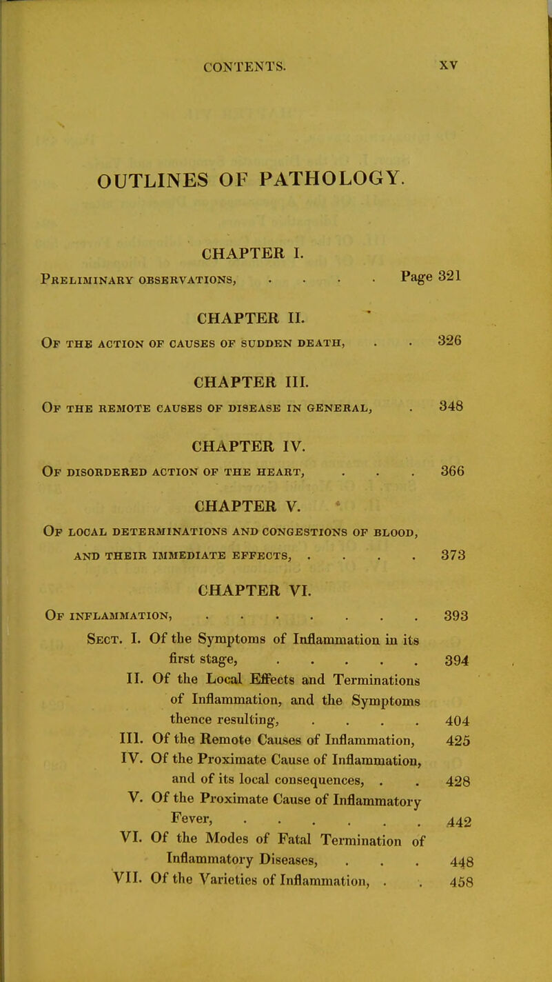 OUTLINES OF PATHOLOGY. CHAPTER I. Preliminary observations, .... Page 321 CHAPTER II. Of the action of causes of sudden death, . . 326 CHAPTER III. Of the remote causes of disease in general, . 348 CHAPTER IV. Of disordered action of the heart, . . . 366 CHAPTER V. Op local determinations and congestions of blood, and their immediate effects, .... 373 CHAPTER VI. Of inflammation, 393 Sect. I. Of the Symptoms of Inflammation in its first stage, 394 II. Of the Local Effects and Terminations of Inflammation, and the Symptoms thence resulting, .... 404 III. Of the Remote Causes of Inflammation, 425 IV. Of the Proximate Cause of Inflammation, and of its local consequences, . . 428 V. Of the Proximate Cause of Inflammatory Fever, ..... 442 VI. Of the Modes of Fatal Termination of Inflammatory Diseases, . . . 448 VII. Of the Varieties of Inflammation, . . 458