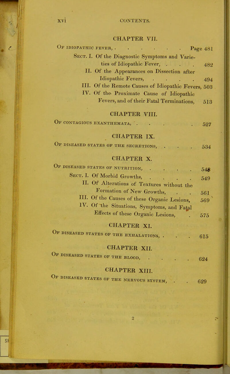 CHAPTER VII. Of idiopathic fever, Page 481 Sect. I, Of the Diagnostic Symptoms and Varie- ties of Idiopathic Fever, . . . 432 II. Of the Appearances on Dissection after Idiopathic Fevers, .... 494 III. Of the Remote Causes of Idiopathic Fevers, 503 IV. Of th& Proximate Cause of Idiopathic Fevers, and of their Fatal Terminations, 513 CHAPTER VIII. Of contagious exanthemata, ... . 537 CHAPTER IX. Op diseased states op the secretions, . . 534 CHAPTER X. Op diseased states op nutrition, . . . 54^ Sect. I. Of Morbid Growths, .... 549 II. Of Alterations of Textures without the Formation of New Growths, . , 561 III. Of the Causes of these Organic Lesions, 569  IV. Of the Situations, Symptoms, and FaJ^ Effects of these Organic Lesions, . 575 CHAPTER XL Op diseased states op the exhalations, ... 615 CHAPTER XII. Op DISEASED STATES OP THE BLOOD, .... 624 CHAPTER XIII. Op DISEASED STATES OP THE NERVOUS SYSTEM, . . 629 2