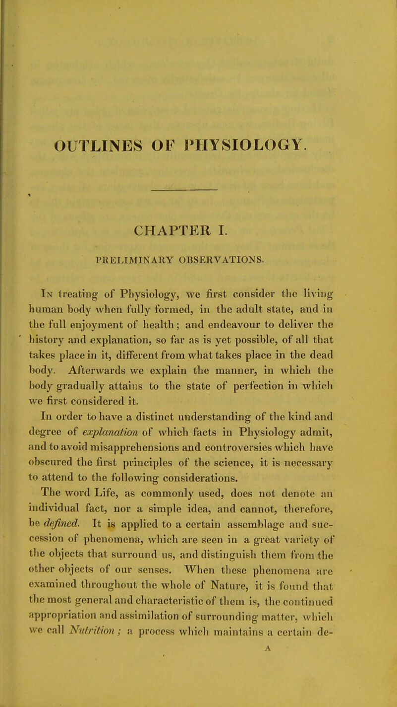 OUTLINES OF PHYSIOLOGY. CHAPTER I. PllELIMINARY OBSERVATIONS. In treating of Pliysiology, we first consider tlie liA'ing luimau body when fully formed, in the adult state, and iu the full enjoyment of health; and endeavour to deliver the history and explanation, so far as is yet possible, of all that takes place in it, different from what takes place in the dead body. Afterwards we explain the manner, in which the body gradually attains to the state of perfection in which we first considered it. In order to have a distinct understanding of the kind and degree of explanation of which facts in Physiology admit, and to avoid misapprehensions and controversies which have obscured the first principles of the science, it is necessary to attend to the following considerations. The word Life, as commonly used, does not denote an individual fact, nor a simple idea, and cannot, therefore, be defined. It is applied to a certain assemblage and suc- cession of phenomena, Avhich are seen in a great variety of the objects that surround us, and distinguish them from the other objects of our senses. When these phenomena are examined throughout the whole of Nature, it is found that the most general and characteristic of them is, the continued appropriation and assimilation of surrounding matter, wbich we call Nutrition; a process which maintains a certain dc- A