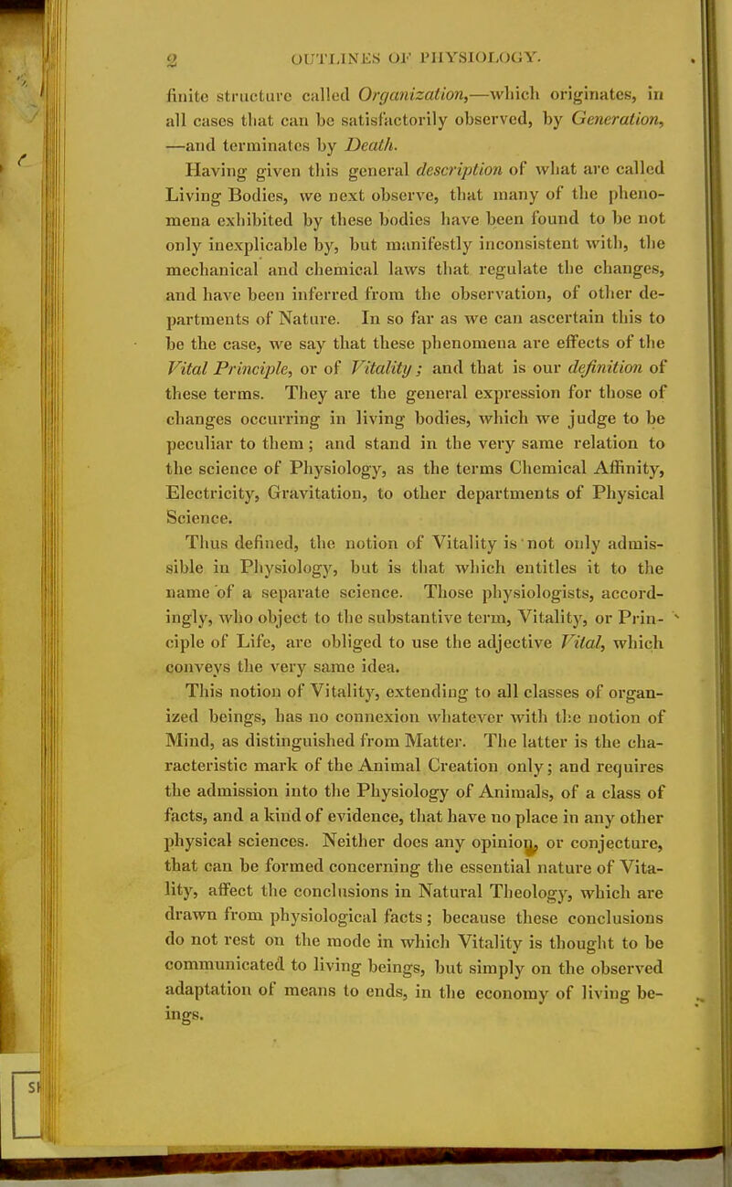 finite structure called Organization^—which originates, in all cases that can he satisfactorily ohserved, hy Generation, —and terminates hy Death. Having given this general description of what are called Living Bodies, we next observe, that many of the pheno- mena exhibited by these bodies have been found to be not only inexplicable by, but manifestly inconsistent with, the mechanical and chemical laws that regulate the changes, and have been inferred from the observation, of other de- partments of Nature. In so far as we can ascertain this to be the case, we say that these phenomena are effects of the Vital Principle, or of Vitality ; and that is our definition of these terms. They are the general expression for those of changes occurring in living bodies, which we judge to be peculiar to them; and stand in the very same relation to the science of Physiology, as the terms Chemical Affinity, Electricity, Gravitation, to other departments of Physical Science. Thus defined, the notion of Vitality is not only admis- sible in Physiology, but is that which entitles it to the name of a separate science. Those physiologists, accord- ingly, who object to the substantive term. Vitality, or Prin- ^ ciple of Life, are obliged to use the adjective Vital, which conveys the very same idea. This notion of Vitality, extending to all classes of oi'gan- ized beings, has no connexion whatever with the notion of Mind, as distinguished from Matter. The latter is the cha- racteristic mark of the Animal Creation only; and requires the admission into the Physiology of Animals, of a class of facts, and a kind of evidence, that have no place in any other physical sciences. Neither does any opinioi^ or conjecture, that can be formed concerning the essential nature of Vita- lity, affect the conclusions in Natural Theologj'^, which are drawn from physiological facts; because these conclusions do not rest on the mode in which Vitality is thought to be communicated to living beings, but simply on the observed adaptation of means to ends, in the economy of living be- ings.