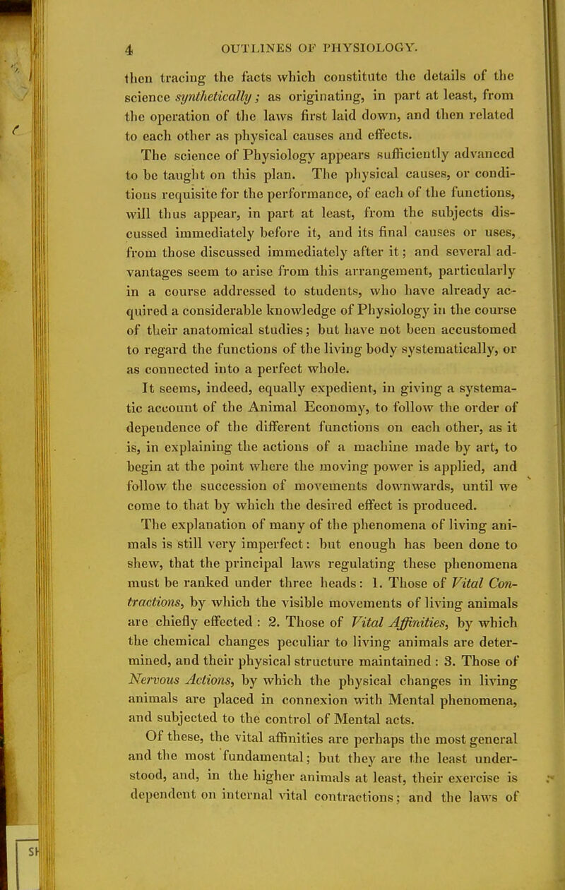 then tracing the facts which constitute tlie details of ll)e science synthetically; as originating, in part at least, from the operation of the laws first laid down, and then related to each other as physical causes and effects. The science of Physiology appears sufficiently advanced to be taught on this plan. The physical causes, or condi- tions requisite for the performance, of each of the functions, will thus appear, in part at least, from the subjects dis- cussed immediately before it, and its final causes or uses, from those discussed immediately after it; and several ad- vantages seem to arise from this arrangement, particularly in a course addressed to students, who have already ac- quired a considerable knowledge of Physiology in the course of their anatomical studies; but have not been accustomed to regard the functions of the living body systematically, or as connected into a perfect whole. It seems, indeed, equally expedient, in giving a systema- tic account of the Animal Economy, to follow the order of dependence of the different functions on each other, as it is, in explaining the actions of a machine made by art, to begin at the point where the moving power is applied, and follow the succession of movements downwards, until we come to that by which the desired effect is produced. The explanation of many of the phenomena of living ani- mals is still very imperfect: but enough has been done to shew, that the principal laws regulating these phenomena must be ranked under three heads: 1. Those of Vital Con- tractions, by which the visible movements of living animals are chiefly effected : 2. Those of Vital Affinities, by which the chemical changes peculiar to living animals are deter- mined, and their physical structure maintained : 3. Those of Nervous Actions, by which the physical changes in living animals are placed in connexion with Mental phenomena, and subjected to the control of Mental acts. Of these, the vital affinities are perhaps the most general and the most fundamental; but they are the least under- stood, and, in the higher animals at least, their exercise is dependent on internal vital contractions; and the laws of