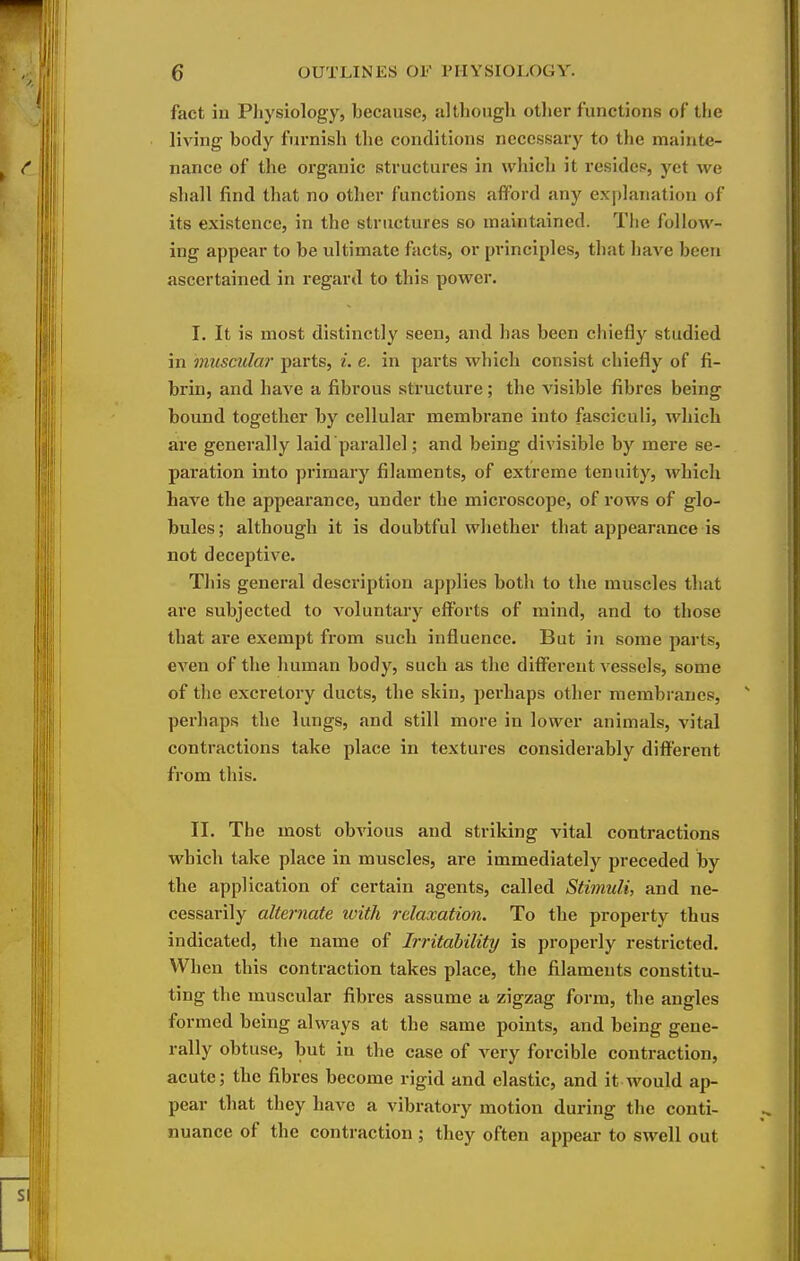 fact in Physiology, because, although other functions of the living body furnish the conditions necessary to the mainte- nance of the organic structures in which it resides, yet we shall find that no other functions afford any explanation of its existence, in the structures so maintained. The follow- ing appear to be ultimate facts, or principles, that have been ascertained in regard to this power. I, It is most distinctly seen, and has been chiefly studied in muscular parts, ^. e. in parts which consist chiefly of fi- brin, and have a fibrous structure; the visible fibres being bound together by cellular membrane into fasciculi, wliich aie generally laid parallel; and being divisible by mere se- paration into primary filaments, of extreme tenuity, which have the appearance, under the mici'oscope, of rows of glo- bules; although it is doubtful whether that appearance is not deceptive. This general description applies both to the muscles that are subjected to voluntary efforts of mind, and to those that are exempt from such influence. But in some parts, CA'en of the human body, such as the different vessels, some of the excretory ducts, the skin, perhaps other membranes, perhaps the lungs, and still more in lower animals, vital contractions take place in textures considerably different from this. II. The most obvious and striking vital contractions which take place in muscles, are immediately preceded by the application of certain agents, called Stimuli, and ne- cessarily alternate with relaxation. To the property thus indicated, the name of Irritability is properly restricted. When this contraction takes place, the filaments constitu- ting the muscular fibres assume a zigzag form, the angles formed being always at the same points, and being gene- rally obtuse, but in the case of very forcible contraction, acute; the fibres become rigid and elastic, and it would ap- pear that they have a vibratory motion during the conti- nuance of the contraction ; they often appear to swell out