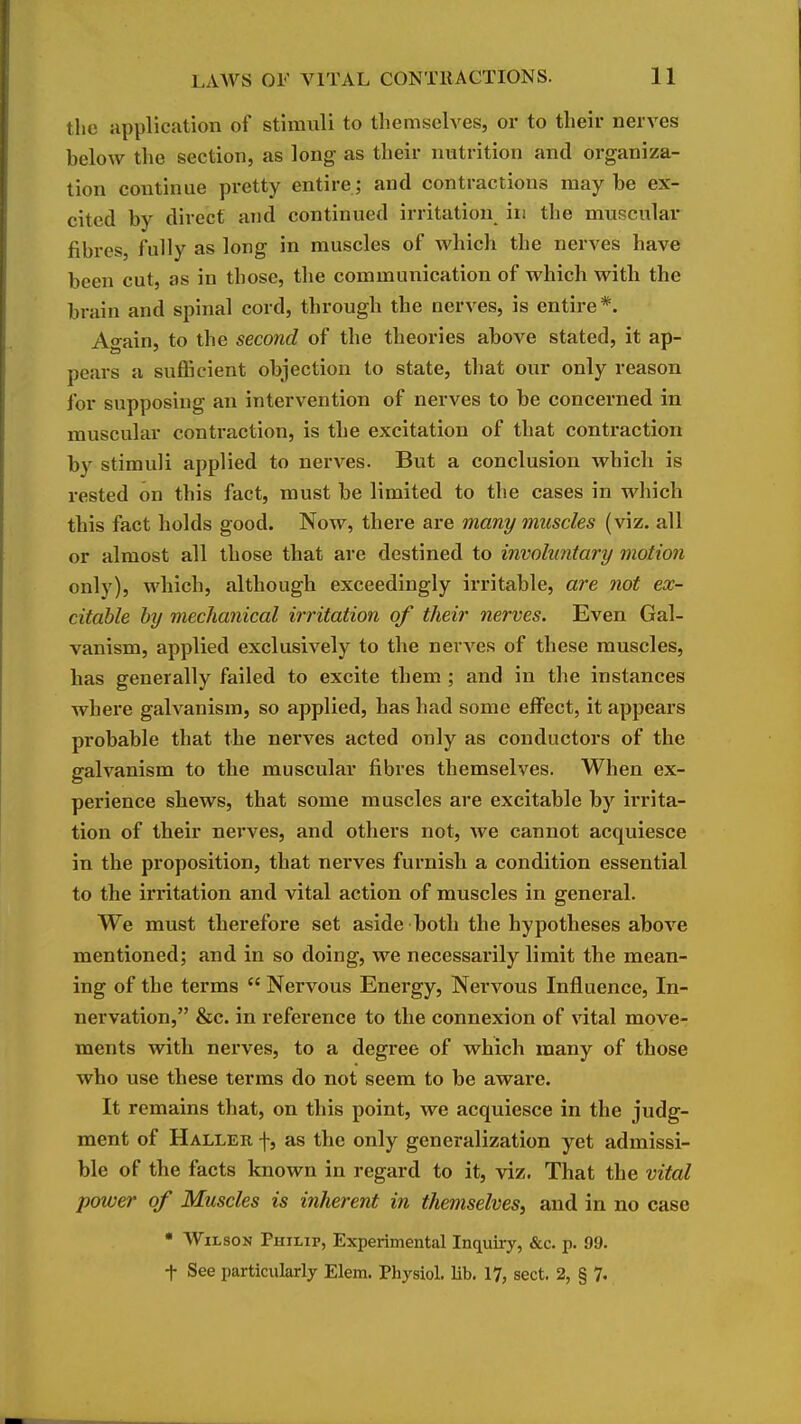 the application of stimuli to themselves, or to their nerves below the section, as long as their nutrition and organiza- tion continue pretty entire ; and contractions may be ex- cited by direct and continued irritation in the muscular fibres, fully as long in muscles of which the nerves have been cut, as in those, the communication of which with the brain and spinal cord, through the nerves, is entire*. Ao-ain, to the second of the theories above stated, it ap- pears a suflScient objection to state, that our only reason for supposing an intervention of nerves to be concerned in muscular contraction, is the excitation of that conti-action by stimuli applied to nerves. But a conclusion which is rested on this fact, must be limited to the cases in which this fact holds good. Now, there are many muscles (viz. all or almost all those that are destined to involuntary motion only), which, although exceedingly irritable, are not ex- citable by mechanical irritation of their nerves. Even Gal- vanism, applied exclusively to the nerves of these muscles, has generally failed to excite them ; and in the instances where galvanism, so applied, has had some effect, it appears probable that the nerves acted only as conductors of the galvanism to the muscular fibres themselves. When ex- perience shews, that some muscles are excitable by irrita- tion of their nerves, and others not, we cannot acquiesce in the proposition, that nerves furnish a condition essential to the irritation and vital action of muscles in general. We must therefore set aside both the hypotheses above mentioned; and in so doing, we necessarily limit the mean- ing of the terms  Nervous Energy, Nervous Influence, In- nervation, &c. in reference to the connexion of vital move- ments with nerves, to a degree of which many of those who use these terms do not seem to be aware. It remains that, on this point, we acquiesce in the judg- ment of Haller f, as the only generalization yet admissi- ble of the facts known in regard to it, viz. That the vital power of Muscles is inherent in themselves^ and in no case • Wilson Philip, Experimental Inquiiy, &c. p. 99. t See particularly Elem. Physiol, lib. 17, sect. 2, § 7.