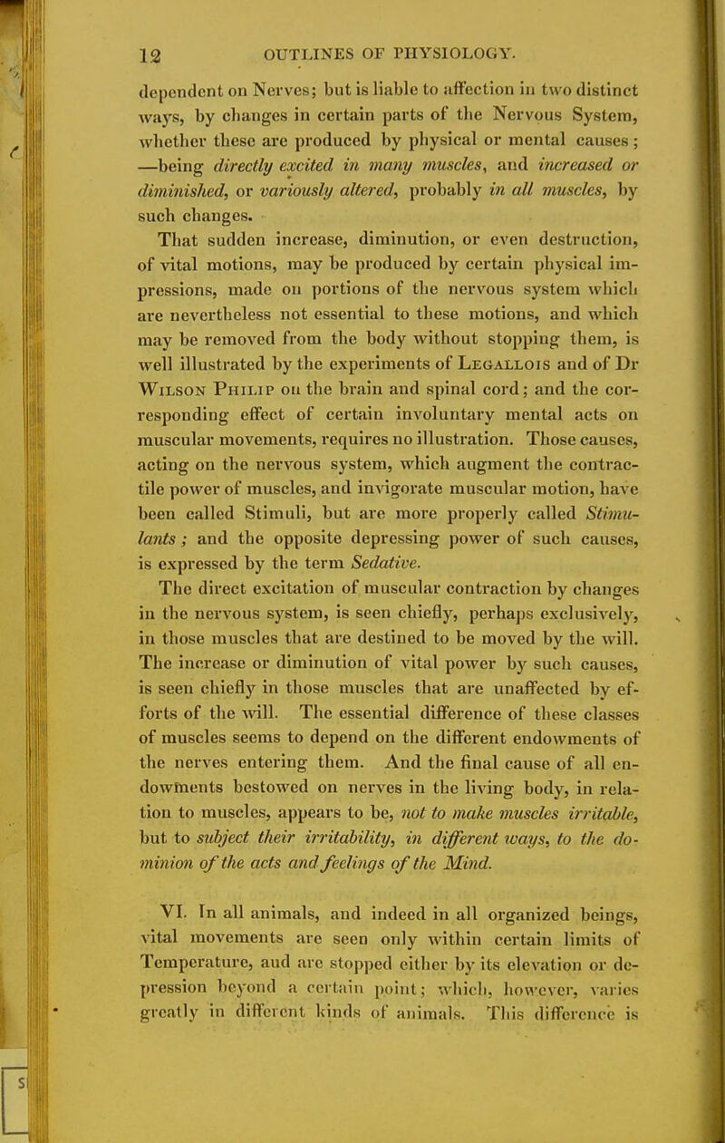 dependent on Nerves; but is liable to affection in two distinct Avays, by changes in certain parts of the Nervous System, whether these are produced by physical or mental causes; —being directly excited in many muscles, and increased or diminished, or variously altered, probably in all muscles, by such changes. That sudden increase, diminution, or even destruction, of vital motions, may be produced by certain physical im- pressions, made on portions of the nervous system which are nevertheless not essential to these motions, and which may be removed from the body without stopping them, is well illustrated by the experiments of Legallois and of Dr Wilson Philip on the brain and spinal cord; and the cor- responding eflfect of certain involuntary mental acts on muscular movements, requires no illustration. Those causes, acting on the nervous system, which augment the contrac- tile power of muscles, and invigorate muscular motion, have been called Stimuli, but are more properly called Stimu- lants ; and the opposite depressing power of such causes, is expressed by the term Sedative. The direct excitation of muscular contraction by changes in the nervous system, is seen chiefly, perhaps exclusively, in those muscles that are destined to be moved by the will. The increase or diminution of vital power by such causes, is seen chiefly in those muscles that are unaffected by ef- forts of the will. The essential difference of these classes of muscles seems to depend on the different endowments of the nerves entering them. And the final cause of all en- dowments bestowed on nerves in the living body, in rela- tion to muscles, appears to be, not to make muscles irritable, but to subject their irritability, in different tvays, to the do- minion of the acts and feelings of the Mind. VI. In all animals, and indeed in all organized beings, vital movements are seen only within certain limits of Temperature, aud arc stopped cither by its elevation or de- pression beyond a certain point; whicli, however, varies greatly in diffcrent kinds of animals. Tliis difference is