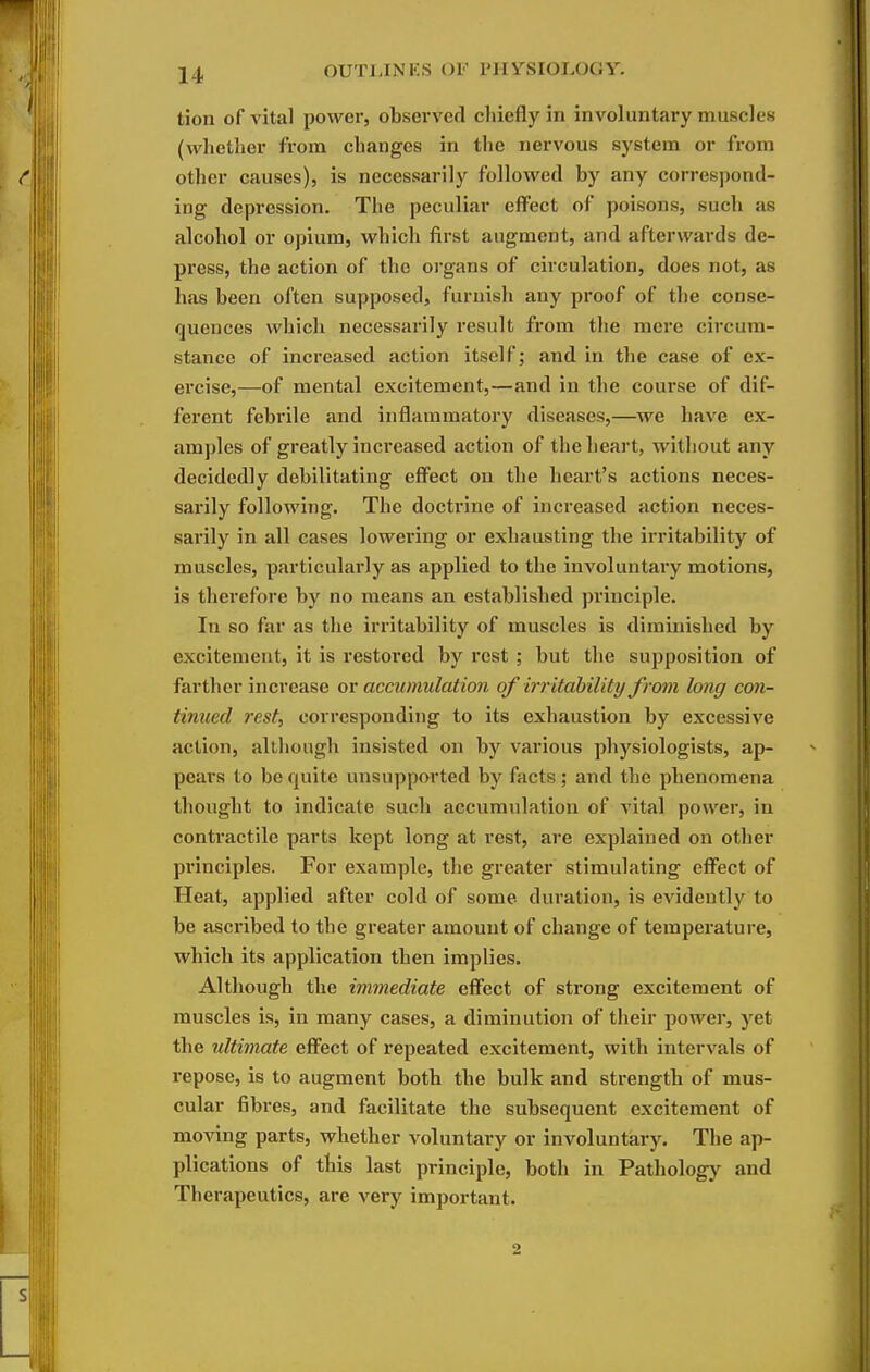 tion of vital power, observed chiefly in involuntary muscles (whetlier from changes in the nervous system or from other causes), is necessarily followed by any correspond- ing depression. The peculiar effect of poisons, such as alcohol or opium, which first augment, and afterwards de- press, the action of the organs of circulation, does not, as has been often supposed, furnish any proof of the conse- quences vvhicli necessarily result from the mere circum- stance of increased action itself; and in the case of ex- ercise,—of mental excitement,—and in the course of dif- ferent febrile and inflammatory diseases,—we have ex- amples of greatly increased action of the heart, without any decidedly debilitating eff'ect on the heart's actions neces- sarily following. The doctrine of increased action neces- sarily in all cases lowering or exhausting the irritability of muscles, particularly as applied to the involuntary motions, is therefore by no means an established principle. In so far as the irritability of muscles is diminished by excitement, it is restored by rest ; but the supposition of farther increase ov accumulation of irritahility from long con- tinued 7'est, corresponding to its exhaustion by excessive action, although insisted on by various physiologists, ap- pears to be quite unsupported by facts ; and the phenomena thought to indicate such accumulation of vital power, in contractile parts kept long at rest, are explained on other principles. For example, the greater stimulating eff'ect of Heat, applied after cold of some duration, is evidently to be ascribed to the greater amount of change of temperature, which its application then implies. Although the immediate eff'ect of strong excitement of muscles is, in many cases, a diminution of their power, yet the ultimate effect of repeated excitement, with intervals of repose, is to augment both the bulk and strength of mus- cular fibres, and facilitate the subsequent excitement of moving parts, whether voluntary or involuntary. The ap- plications of this last principle, both in Pathology and Therapeutics, are very important. 2