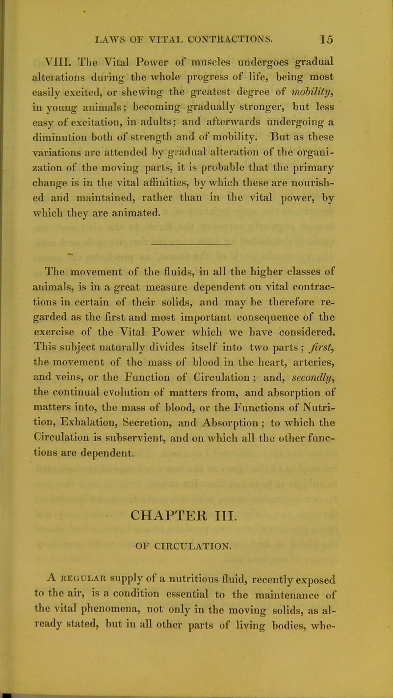 VIII. Tlie Vital Power of muscles undergoes gradual alterations during the whole progress of life, being most easily excited, or shewing the greatest degree of mobility^ in young animals; becoming gradually stronger, but less easy of excitation, in adults; and afterwards undergoing a diminution both of strength and of mobility. But as these variations are attended by gradual alteration of the organi- zation of the moving parts, it is probable that the primary change is in the vital affinities, by which these are nourish- ed and maintained, rather than in the vital power, by which they are animated. The movement of the fluids, in all the higher classes of animals, is in a great measure dependent on vital contrac- tions in certain of their solids, and may be therefore re- garded as the first and most important consequence of the exercise of the Vital Power which we have considered. This subject naturally divides itself into two parts ; first, the moA^ement of the mass of blood in the heart, arteries, and veins, or the Function of Circulation ; and, secondly, the continual evolution of matters from, and absorption of matters into, the mass of blood, or the Functions of Nutri- tion, Exhalation, Secretion, and Absorption; to which the Circulation is subservient, and on which all the other func- tions are dependent. CHAPTER III. OF CIRCULATION. A REGULAR supply of a nutritious fluid, recently exposed to the air, is a condition essential to the maintenance of the vital phenomena, not only in the moving solids, as al- ready stated, but in all other parts of living bodies, whc-