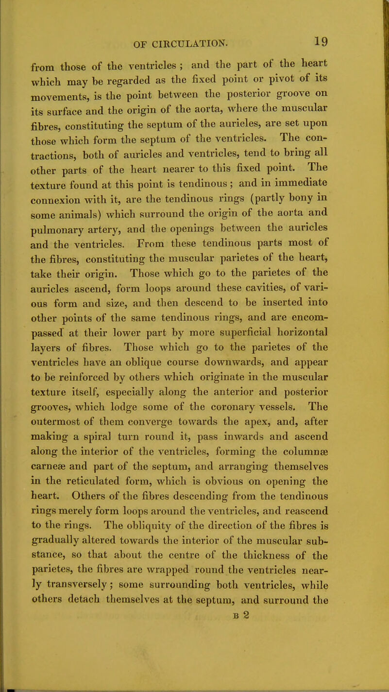 from those of the ventricles ; and the part of the heart which may be regarded as the fixed point or pivot of its movements, is the point between the posterior groove on its surface and the origin of the aorta, where the muscular fibres, constituting the septum of the auricles, are set upon those which form the septum of the ventricles. The con- tractions, both of auricles and ventricles, tend to bring all other parts of the heart nearer to this fixed point. The texture found at this point is tendinous; and in immediate connexion with it, are the tendinous rings (partly bony in some animals) which surround the origin of the aorta and pulmonary artery, and the openings between the auricles and the ventricles. From these tendinous parts most of the fibres, constituting the muscular parietes of the heart, take their origin. Those which go to the parietes of the auricles ascend, form loops around these cavities, of vari- ous form and size, and then descend to be inserted into other points of the same tendinous rings, and are encom- passed at their lower part by more superficial horizontal layers of fibres. Those which go to the parietes of the venti-icles have an oblique course downwards, and appear to be reinforced by others which originate in the muscular texture itself, especially along the anterior and posterior grooves, which lodge some of the coronary vessels. The outermost of tliem converge towards the apex, and, after making a spiral turn round it, pass inwards and ascend along the interior of the ventricles, forming the columnse carneae and part of the septum, and arranging themselves in the reticulated form, which is obvious on opening the heart. Others of the fibres descending from the tendinous rings merely form loops around the ventricles, and reascend to the rings. The obliquity of the direction of the fibres is gradually altered towards the interior of the muscular sub- stance, so that about the centre of the thickness of the parietes, the fibres are wrapped round the ventricles near- ly transversely; some surrounding both ventricles, while others detach themselves at the septum, and surround the B 2