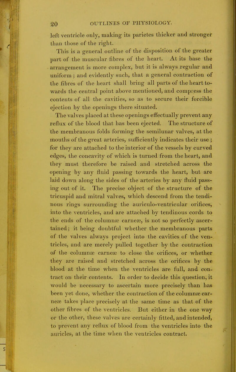 left ventricle only, making its parietcs thicker and stronger than those of the right. This is a general outline of the disposition of the greater part of the muscular fibres of the heart. At its hase the arrangement is more complex, but it is always regular and uniform ; and evidently such, that a general contraction of the fibres of the heart shall bring all parts of the heart to- wards the central point above mentioned, and compress the contents of all the cavities, so as to secure their forcible ejection by the openings there situated. The valves placed at these openings effectually prevent any reflux of the blood that has been ejected. The structure of the membranous folds forming the semilunar valves, at the mouths of the great arteries, sufficiently indicates their use ; for they are attached to the interior of the vessels by curved edges, the concavity of which is turned from the heart, and they must therefore be raised and stretched across the opening by any fluid passing towards the heart, but are laid down along the sides of the arteries by any fluid pass- ing out of it. The pi-ecise object of the structure of the tricuspid and mitral valves, which descend from the tendi- nous rings surrounding the auriculo-ventricular orifices, into the ventricles, and are attached by tendinous cords to the ends of the columnae carnese, is not so perfectly ascer- tained; it being doubtful whether the membranous parts of the valves always project into the cavities of the ven- tricles, and are merely pulled together by the contraction of the columnae carneas to close the orifices, or whether they are raised and stretched aci'oss the orifices by the blood at the time when the ventricles are full, and con- tract on their contents. In order to decide this question, it would be necessary to ascertain more precisely than has been yet done, whether the contraction of the columnse car- nese takes place precisely at the same time as that of the other fibres of the ventricles. But either in the one way or the other, these valves are certainly fitted, and intended, to prevent any reflux of blood from the ventricles into the auricles, at the time when the A'entricles contract.