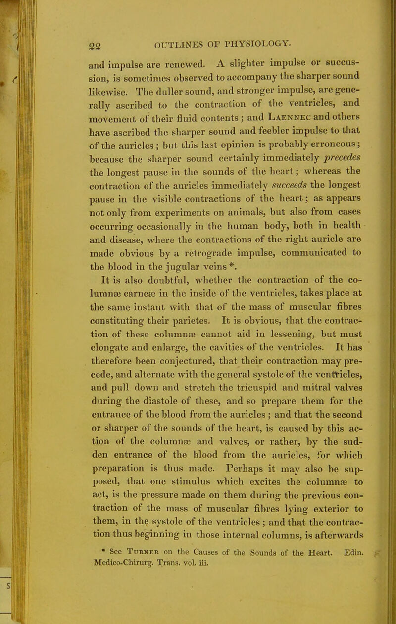and impulse are renewed. A slighter impulse or succus- sion, is sometimes observed to accompany the sharper sound likewise. The duller sound, and stronger impulse, are gene- rally ascribed to the contraction of the ventricles, and movement of their fluid contents; and Laennec and others have ascribed the sharper sound and feebler impulse to that of the auricles; but this last opinion is probably erroneous; because the sharper sound certainly immediately precedes the longest pause in the sounds of the heart; whereas the contraction of the auricles immediately succeeds the longest pause in the visible contractions of the heart; as appears not only from experiments on animals, but also from cases occurring occasionally in the human body, both in health and disease, where the contractions of the right auricle are made obvious by a retrograde impulse, communicated to the blood in the jugular veins*. It is also doubtful, whether the contraction of the co- lumnse carnese in the inside of the ventricles, takes place at the same instant with that of the mass of muscular fibres constituting their parietes. It is obvious, that the contrac- tion of these columnse cannot aid in lessening, but must elongate and enlarge, the cavities of the ventricles. It has therefore been conjectured, that their contraction may pre- cede, and alternate with the general systole of the ventl'icles, and pull down and stretch the tricuspid and mitral valves during the diastole of these, and so prepare them for the entrance of the blood from the auricles ; and that the second or sharper of the sounds of the heart, is caused by this ac- tion of the columnas and valves, or rather, by the sud- den entrance of the blood from the auricles, for which preparation is thus made. Perhaps it may also be sup- posed, that one stimulus which excites the columnas to act, is the pressure made on them during the previous con- traction of the mass of muscular fibres lying exterior to them, in th^ systole of the ventricles ; and that the contrac- tion thus beginning in those internal columns, is afterwards  See TuHNEU on the Causes of the Sounds of the Heart. Ediii. Medico-Chirurg. Trans, vol. iii.