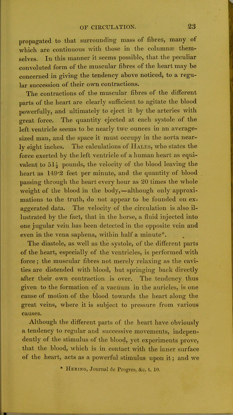 propagated to that surrounding mass of fibres, many of which are continuous with those in the columnjE them- selves. In this manner it seems possible, that the peculiar convoluted form of the muscular fibres of the heart may be concerned in giving the tendency above noticed, to a regu- lar succession of their own contractions. The contractions of the muscular fibres of the different parts of the heart are clearly sufl&cient to agitate the blood powerfully, and ultimately to eject it by the arteries with great force. The quantity ejected at each systole of the left ventricle seems to be nearly two ounces in an average- sized man, and the space it must occupy in the aorta near- ly eight inches. The calculations of Hales, who states the force exei'ted by the left venti'icle of a human heart as equi- valent to 515 pounds, the velocity of the blood leaving the heart as 149*2 feet per minute, and the quantity of blood passing through the heart every hour as 20 times the whole weight of the blood in the body,—although only approxi- mations to the truth, do not appear to be founded on ex- aggerated data. The velocity of the circulation is also il- lustrated by the fact, that in the horse, a fluid injected into one jugular vein has been detected in the opposite vein and even in the vena saphena, within half a minute*. The diastole, as well as the systole, of the different parts of the heart, especially of the ventricles, is performed with force ; the muscular fibres not merely relaxing as the cavi- ties are distended with blood, but springing back directly after their own contraction is over. The tendency thus ^ven to the formation of a vaciium in the auricles, is one cause of motion of the blood towards the heart along the great veins, where it is subject to pressure from various causes. Although the different parts of the heart have obviously a tendency to regular and successive movements, indepen- dently of the stimulus of the blood, yet experiments prove, that the blood, which is in contact with the inner surface of the heart, acts as a powerful stimulus upon it; and we • Hehikg, Journal de Progres, &c. t. 10.