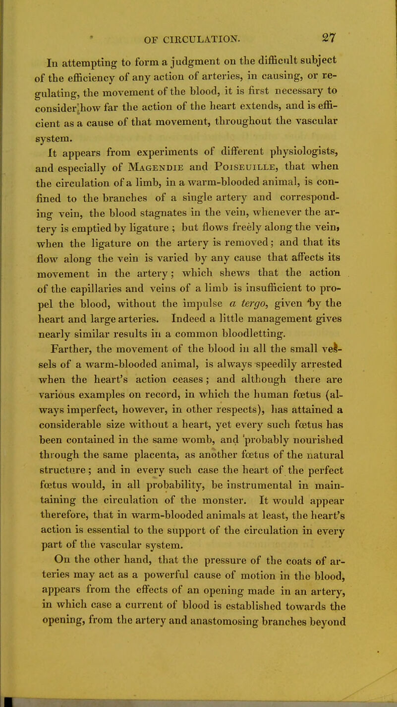 In attempting to form a judgment on the difl&ciilt subject of the efficiency of any action of arteries, in causing, or re- gulating, the movement of the blood, it is first necessary to consider^how far the action of the heart extends, and is effi- cient as a cause of that movement, throughout the vascular system. It appears from experiments of different physiologists, and especially of Magendie and Poiseuille, that when the circulation of a limb, in a warm-blooded animal, is con- fined to the branches of a single artery and correspond- ing vein, the blood stagnates in the vein, whenever the ar- tery is emptied by ligature ; but flows freely along the vein, when the ligature on the artery is removed; and that its flow along the vein is varied by any cause that alFects its movement in the artery; which shews that the action of the capillaries and veins of a limb is insufficient to pro- pel the blood, without the impulse a tergo, given Iby the heart and large arteries. Indeed a little management gives nearly similar results in a common bloodletting. Farther, the movement of the blood in all the small veife- sels of a warm-blooded animal, is always speedily arrested when the heart's action ceases; and although there are various examples on record, in which the human foetus (al- ways imperfect, however, in other respects), has attained a considerable size without a heai't, yet every such foetus has been contained in the same womb, and 'probably nourished through the same placenta, as another foetus of the natural structure; and in every such case the heart of the perfect foetus would, in all probability, be instrumental in main- taining the circulation of the monster. It would appear therefore, that in warm-blooded animals at least, the heart's action is essential to the support of the circulation in every part of the vascular system. On the other hand, that the pressure of the coats of ar- tei'ies may act as a powerful cause of motion in the blood, appears from the effects of an opening made in an artery, in which case a current of blood is established towards the opening, from the artery and anastomosing branches beyond