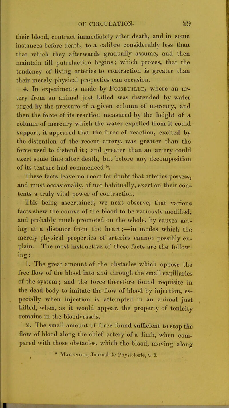 their blood, contract immediately after death, and in some instances before death, to a calibre considerably less than that which they afterwards gradually assume, and then maintain till putrefaction begins; which proves, that the tendency of living arteries to contraction is greater than their merely physical properties can occasion. 4. In experiments made by Poiseuille, where an ar- tery from an animal just killed was distended by water urged by the pressure of a given column of mercury, and then the force of its reaction measured by the height of a column of mercury which the water expelled from it could support, it appeared that the force of reaction, excited by the distention of the recent artery, was greater than the force used to distend it; and greater than an artery could exert some time after death, but before any decomposition of its texture had commenced *. These facts leave no room for doubt that arteries possess, and must occasionally, if not habitually, exert on their con- tents a truly vital power of contraction. This being ascertained, we next observe, that various facts shew the course of the blood to be variously modified, and probably much promoted on the whole, by causes act- ing at a distance from the heart;—in modes which the merely physical properties of arteries cannot possibly ex- plain. The most instructive of these facts are the follow- ing : 1. The great amount of the obstacles which oppose the free flow of the blood into and through the small capillaries of the system ; and the force therefore found requisite in the dead body to imitate the flow of blood by injection, es- pecially when injection is attempted in an animal just killed, when, as it would appear, the property of tonicity remains in the bloodvessels. 2. The small amount of force found suflScient to stop the flow of blood along the chief artery of a limb, when com- pared with those obstacles, which the blood, moving along • Maoendie, Journal de Physiologic, 1. 8.